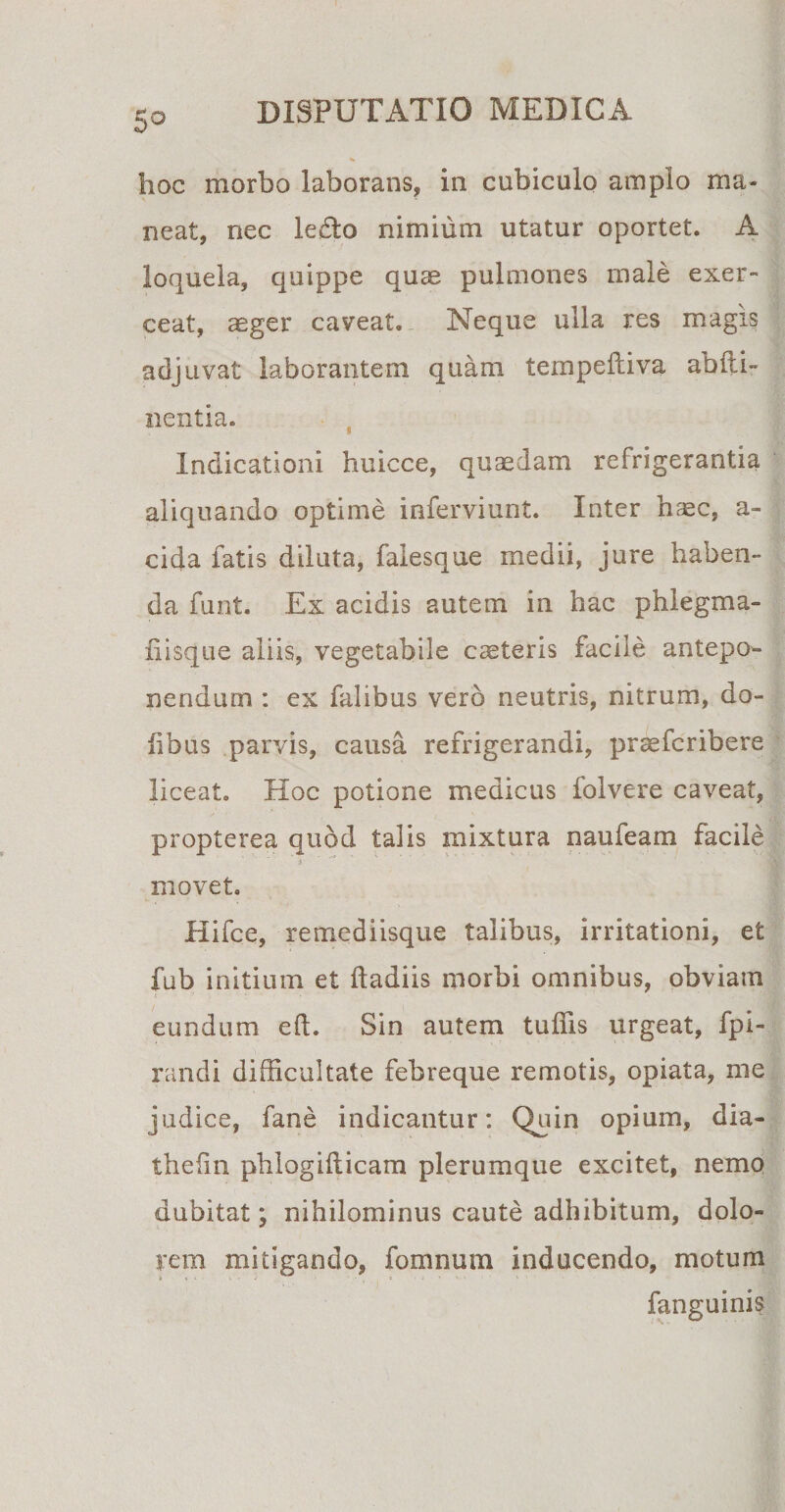 5° hoc morbo laborans, in cubiculo amplo ma¬ neat, nec ledo nimium utatur oportet. A loquela, quippe quae pulmones male exer¬ ceat, aeger caveat. Neque ulla res magis adjuvat laborantem quam tempefliva abiti- nentia. Indicationi huicce, quaedam refrigerantia aliquando optime inferviunt. Inter haec, a- cida fatis diluta, falesque medii, jure haben¬ da funt. Ex acidis autem in hac phiegma- fiisque aliis, vegetabile cteteris facile antepo¬ nendum : ex falibus vero neutris, nitrum, do¬ tibus parvis, causa refrigerandi, praefcribere liceat. Hoc potione medicus folvere caveat, propterea quod talis mixtura naufeam facile movet. Hifce, remediisque talibus, irritationi, et fub initium et ftadiis morbi omnibus, obviam eundum eft. Sin autem tuffis urgeat, fpi- randi difficultate febreque remotis, opiata, me judice, fane indicantur: Quin opium, dia- thefin phlogiflicam plerumque excitet, nemo dubitat; nihilominus caute adhibitum, dolo¬ rem mitigando, fomnum inducendo, motum fanguinis