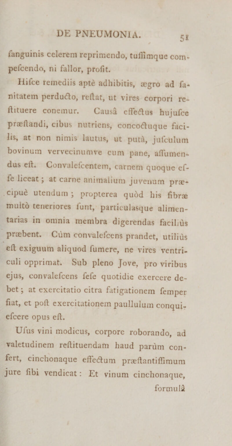 5i fanguinis celerem reprimendo, tufiimque com- pefcendo, ni fidior, profit. Hifce remediis apte adhibitis, aegro ad fa- nitatem perdufto, reflat, ut vires corpori re- flituere conemur. Causa effettus hujufce praedandi, cibus nutriens, concod:uque faci¬ lis, at non nimis lautus, ut put&amp;, jufculum bovinum vervecinumve cum pane, aflumen- dus ed. Convalefcentem, carnem quoque ef- fe liceat ; at carne animalium juvenum prae¬ cipue utendum; propterea qubd his fibra» multo teneriores iunt, particulasque alimen¬ tarias in omnia membra digerendas facilius praebent. Cum convalcfcens prandet, utilius ed exiguum aliquod fumere, ne vires ventri¬ culi opprimat. Sub pleno Jove, pro viribus ejus, eonvalefcens fefe quotidie exercere de¬ bet; at exercitatio citra fatigationem femper fiat, et pod exercitationem paullulum conqui- efcere opus ed. Ufus vini modicus, corpore roborando, ad valetudinem redituendam haud parum con¬ fert, cinchonaque effedtum praedantiflimum jure libi vendicat: Et vinum cinchonaque, formula