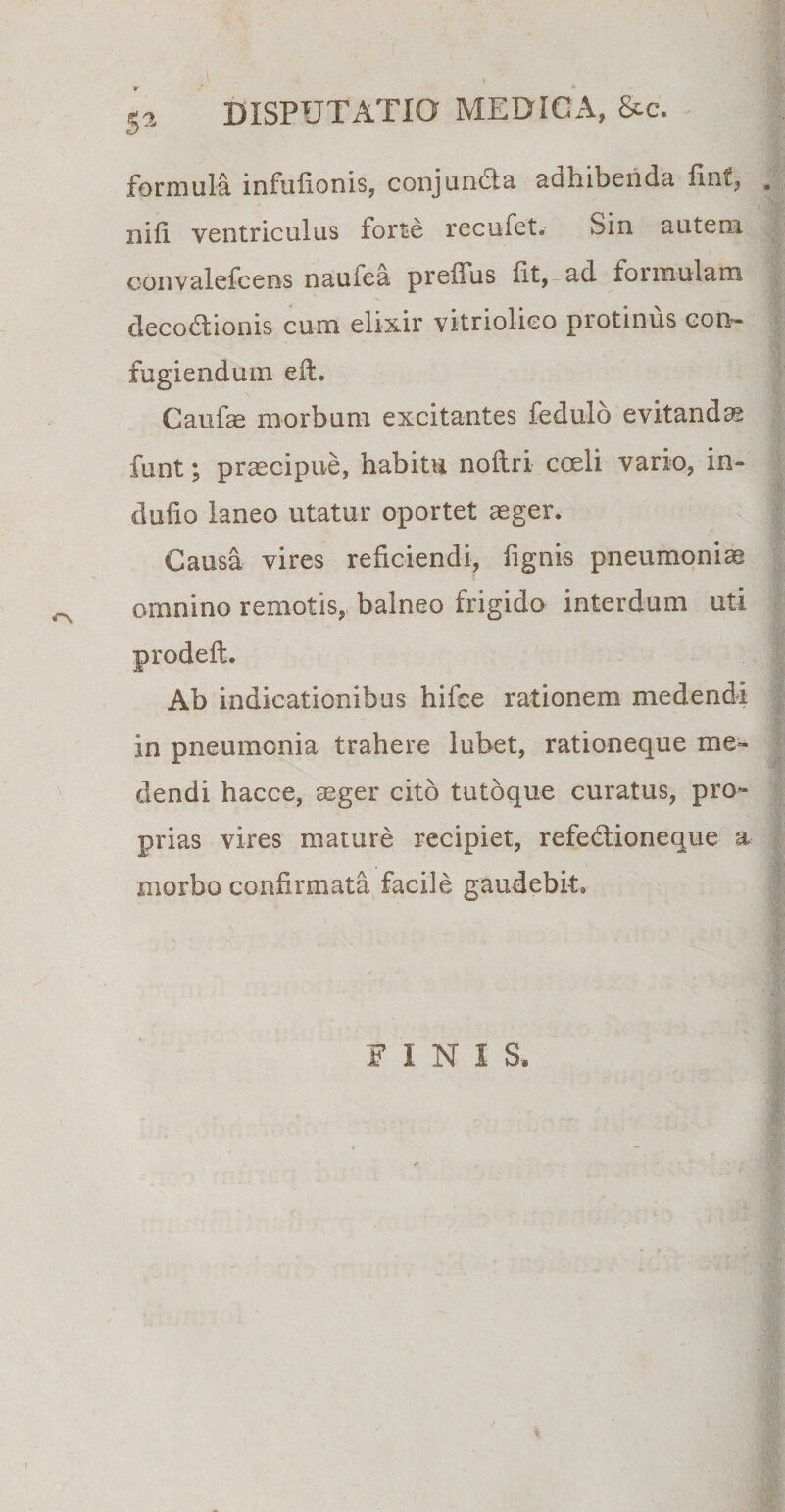 _ I \ C2 DISPUTATIO MEDICA, &amp;c. cis formula infufionis, conjunbia adhibenda fint, . nili ventriculus forte recufet. Sm autem oonvalefcens naufea preffus fit, ad formulam decoddionis cum elixir vitriolico protinus con¬ fugiendum eft. Caufae morbum excitantes fedulo evitandae funt; praecipue, habitu noftri coeli vario, in- duiio laneo utatur oportet aeger. Causa vires reficiendi, lignis pneumoniae omnino remotis, balneo frigido interdum uti prodeft. Ab indicationibus hifee rationem medendi in pneumonia trahere lubet, rationeque me¬ dendi hacce, aeger cito tutoque curatus, pro¬ prias vires mature recipiet, refe&amp;ioneque a morbo confirmata facile gaudebit* FINI S.