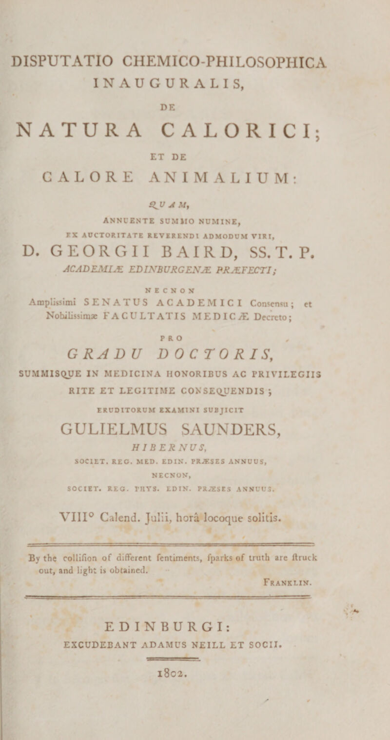 INAUGURALIS, DE NATURA CALORICI; ET DE GALORE ANIMALIUM: A ANNUENTE SUMIIO NUMINE, KX AUCTORITATE REVERENDI ADMODUM VIRI, D. G E O R G 11 B AI R D, SS. T. P. ACADEMUE EDINBURGENJE PRJEFECTI; N E C N O N Amplissimi SENATUS ACADEMICI Consensu; et Nobilissimae FACULTATIS MEDIC/E Decreto; PRO , GRADU D 0 C TO R I St SUMMISQUE IN MEDICINA HONORIBUS AC PRIVILEGIIS RITE ET LEGITIME CONSEQUENDIS *, ERUDITORUM EXAMINI SUBJICIT GULIELMUS SAUNDERS, HIBERNUS, SOCIET. REO. MED. EDIN. PRJESES ANNUUS, NECNON, SOCIET. REG. THYS. EDIN. PR/ESES ANNUUS. VIII0 Calend. Julii, hora locoque solitis. By the collifion of different fentiments, fparks of truth are ftruck out, and light is obtained. Franklin. EDINBURGI: EXCUDEBANT ADAMUS NEILL ET SOCII. O 1802.