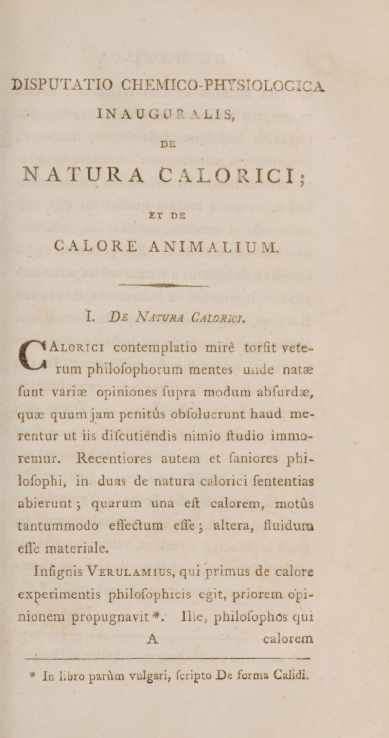 INAUGJRAL1S, DE NATURA CALORICI; ET DE CALORE ANIMALIUM. I. De Natura Calorici. ^^IAlorici contemplatio mird torfit vete- rtim philofophorum mentes unde nata* funt varice opiniones fupra modum abfurdae, quae quum jam penitus obfoluerunt haud me¬ rentur ut iis difcutiendis nimio ftudio immo- remur. Recentiores autem et faniores phi- lofophi, in duas de natura calorici fententias abierunt; quarum una eft calorem, motus tantummodo effectum effe \ altera, fluidum effe materiale. ♦ 4 Infignis Verulamius, qui primus de calore experimentis philofophicis egit, priorem opi- nionem propugnavit*.' Ille, philofophos qui A calorem * In Loro parum vulgari, fcripto JOe forma Calidi,