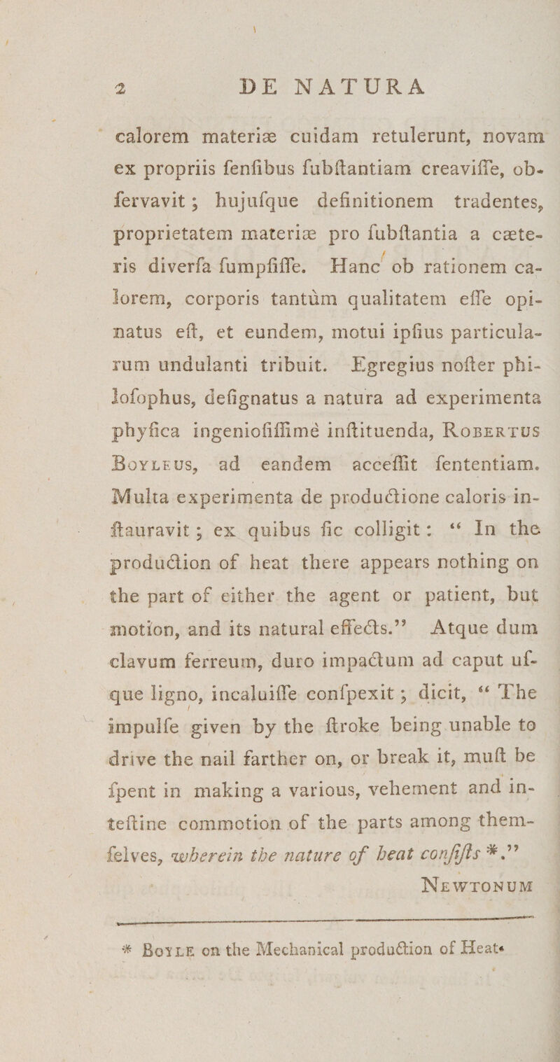 calorem materias cuidam retulerunt, novam ex propriis fenlibus fubifantiam creaviffe, ob* fervavit; hujufque definitionem tradentes, proprietatem materiae pro fubftantia a cate- / ris diverfa fumpfifTe. Hanc ob rationem ca¬ lorem, corporis tantum qualitatem effe opi¬ natus eft, et eundem, motui iplius particula¬ rum undulanti tribuit. Egregius noiter phi- lofophus, defignatus a natura ad experimenta phyfica ingenioli fiime inflituenda, Robertus Boyleus, ad eandem accefiit fententiam. Multa experimenta de produbtione caloris in- ftauravit; ex quibus fic colligit: “ In the produblion of heat there appears nothing on the part of either the agent or patient, but motion, and its natural effebtsT Atque dum clavum ferreum, duro impactum ad caput uf« que ligno, incaluiffe confpexit; dicit, “ The impulfe given by the ftroke being unable to drive the nail farther on, or break it, muft be fpent in making a various, vehement and in- teftine commotion of the parts among them- felves, wherein the nature of heat conflis Newtonum * Boile on the Mechanical prodobtioa of Heat*