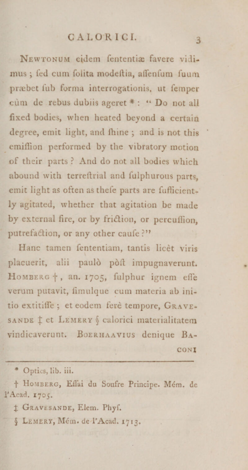 Newtonum eidem fententiae favere vidi¬ mus ; ied cum foiita modeilia, affenfum fuum praebet iub forma interrogationis, ut femper cum dc rebus dubiis ageret * * * § : “ Do not ali fixed bodies, wlien heated beyond a certain degree, emit light, and fhine ; and is not this cmiflion performed by the vibratory motion of their parts ? And do not ali bodies which abound with terreftrial and fulphurous parts, emit light as often as thele parts are fuflicient- ly agitated, whether that agitation be made by external fire, or by fri&amp;ion, or percullion, putrefadlion, or any other cau^e?” Hanc tamen fententiam, tantis licet viris placuerit, alii paulb pod impugnaverunt. Homberg-j*, an. 1705, fulphur ignem efle verum putavit, limulque cum materia ab ini¬ tio extitilfe ; et eodem fere tempore, Grave- sande X et Lemery § calorici materialitatem vindicaverunt. Boerhaavius denique Ba- coni * Optics, lib. iii. t Homberg, EiTai dii Soufre Principe. Mem. de 1'Acad. 1705. % Gravesande, Elem. Phyf. § Lemery, Mem. de l’Acad. 1713.