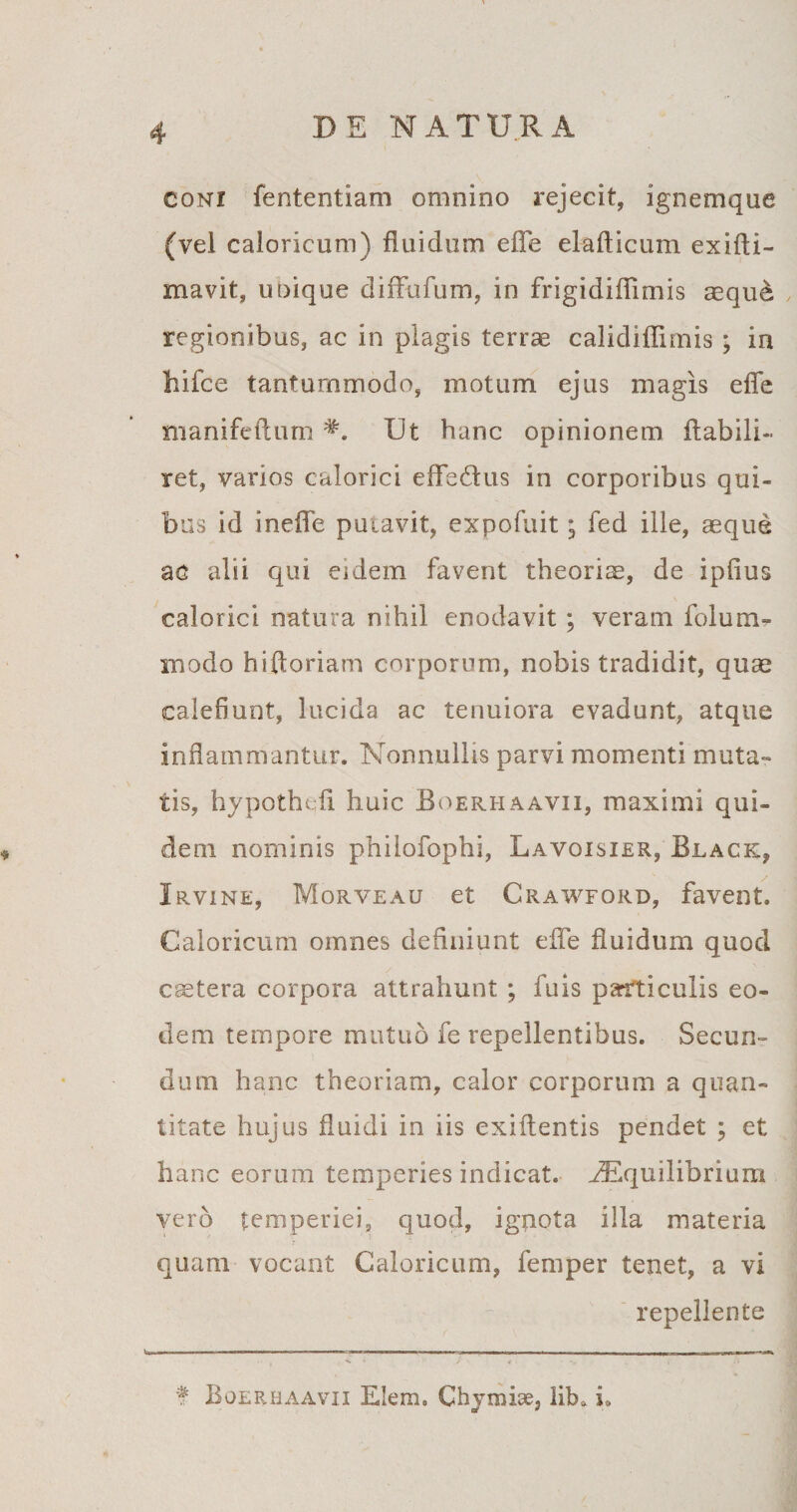 coni fententiam omnino rejecit, ignemque (vel caloricum) fluidum efle elafticum exifti- mavit, uoique diffufum, in frigidiflimis aeque regionibus, ac in plagis terrae calidiffimis; in hifce tantummodo, motum ejus magis efle manifeftumUt hanc opinionem flabili- ret, varios calorici eflfe£tus in corporibus qui¬ bus id inefle putavit, expofuit; fed ille, aeque ac alii qui eidem favent theoriae, de ipfius calorici natura nihil enodavit; veram folum- modo hiftoriam corporum, nobis tradidit, quae calefiunt, lucida ac tenuiora evadunt, atque inflammantur. Nonnullis parvi momenti muta¬ tis, hypothofl huic Boerhaavii, maximi qui¬ dem nominis philofophi, Lavoisier, Black, Irvine, Morveau et Crawford, favent. Caloricum omnes deflniunt efle fluidum quod caetera corpora attrahunt ; fuis parfticulis eo¬ dem tempore mutuo fe repellentibus. Secun¬ dum hanc theoriam, calor corporum a quan¬ titate hujus fluidi in iis exiflentis pendet ; et hanc eorum temperies indicat. ^Equilibriura vero temperiei, quod, ignota illa materia quam vocant Caloricum, femper tenet, a vi repellente f Boerhaavii Elem. Chymise, lib* i.