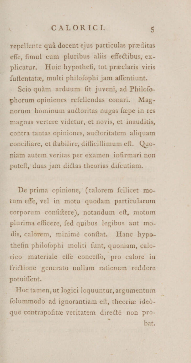 S repellente qua docent ejus particulas proditas efie, limul cum pluribus aliis efledibus, ex¬ plicatur. Huic hypotheii, tot prxclans viris fudentatx, multi philolophi jam afTentiunt. Scio quam arduum fit juveni, ad Philofo- phorum opiniones refellendas conari. Mag- norum hominum audoritas nugas ixpe in res magnas vertere videtur, et novis, et inauditis, contra tantas opiniones, auctoritatem aliquam conciliare, et dabilire, difficillimum ell. Quo¬ niam autem veritas per examen infirmari non poted, duas jam didas theorias difeutiam. De prima opinione, (calorem fcilicet mo¬ tum ede, vel in motu quodam particularum corporum confidere), notandum cft, motum plurima efficere, fed quibus legibus aut mo¬ dis, calorem, minime condat. Hanc hypo- thedn philofophi moliti funt, quoniam, calo- rico materiale ede concedo, pro calore in fridione generato nullam rationem reddere potuiflent. Hoc tamen, ut logici loquuntur, argumentum folummodo ad ignorantiam cd, theoria? ideb- que contrapodtx veritatem direde non pro- bat.