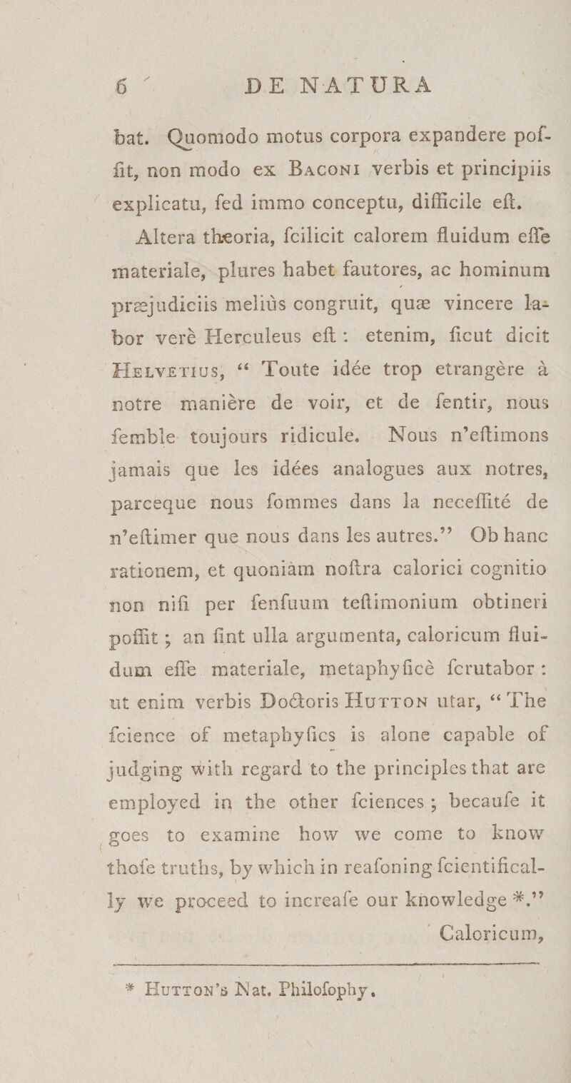 bat. Quomodo motus corpora expandere pof- flt, non modo ex Baconi verbis et principiis explicatu, fed immo conceptu, difficile eft. Altera tbeoria, fcilicit calorem fluidum efle materiale, plures habet fautores, ac hominum praejudiciis melius congruit, quae vincere la¬ bor vere Herculeus eft : etenim, ficut dicit Helvetius, “ Toute i dee trop etrangere a notre maniere de voir, et de fentir, nous femble toujours ridicule. Nous n’eflimons jamais que les idees analogues aux notres, parceque nous fommes dans la neceffite de rdeftimer que nous dans les autres.” Ob hanc rationem, et quoniam noftra calorici cognitio non nifi per fenfuum teftimonium obtineri poifit; an flnt ulla argumenta, caloricum flui¬ dum efle materiale, metaphyfice fcrutabor : ut enim verbis Docloris Hutton utar, “ The fcience of metaphyflcs is alone capable of judging with regard to the principies that are employed in the other fciences ; hecaufe it goes to examine how we come to know thole truths, by which in reafoning fcientifical- ly we proceed to increafe our knowledge Caloricum, * Hutton’s Nat. Philofophy,