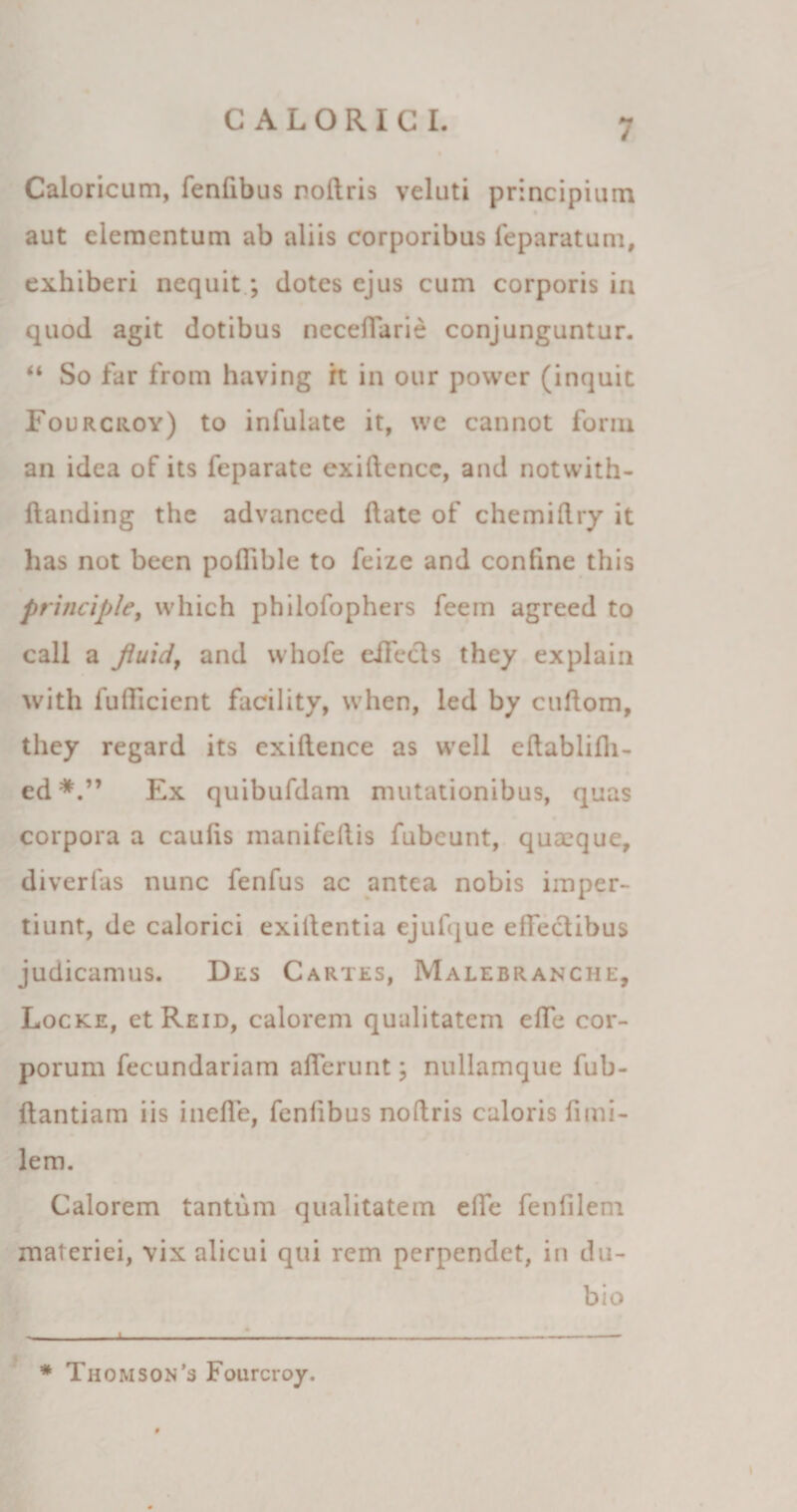 / Caloricam, fenfibus noltris veluti principium aut elementum ab aliis corporibus feparatum, exhiberi nequit; dotes ejus cum corporis in quod agit dotibus neceffarie conjunguntur. “ So far from having rt in our power (inquit Fourcroy) to infulate it, we cannot form an idea of its feparate cxiftencc, and notwith- ftanding the advanced liate of chemillry it has not been poffible to feize and confine this principle, which philofophers feem agreed to call a fiuidy and whofe eilccls they explain with lufficient facility, when, led by cuflom, they regard its exiltence as well eltablifh- ed*.” Ex quibufdam mutationibus, quas corpora a caulis manifoliis fubcunt, quxque, diverfas nunc fenfus ac antea nobis imper¬ tiunt, de calorici exiitentia ejufque effectibus judicamus. Des Cartes, Malebranche, Locke, etREiD, calorem qualitatem effe cor¬ porum fecundariam afferunt; nullamque fub- liantiam iis ineffe, fenfibus noftris caloris limi- lem. Calorem tantum qualitatem effe fenlilem materiei, vix alicui qui rem perpendet, in du¬ bio 1 - - -- * Thomson's Fourcroy.