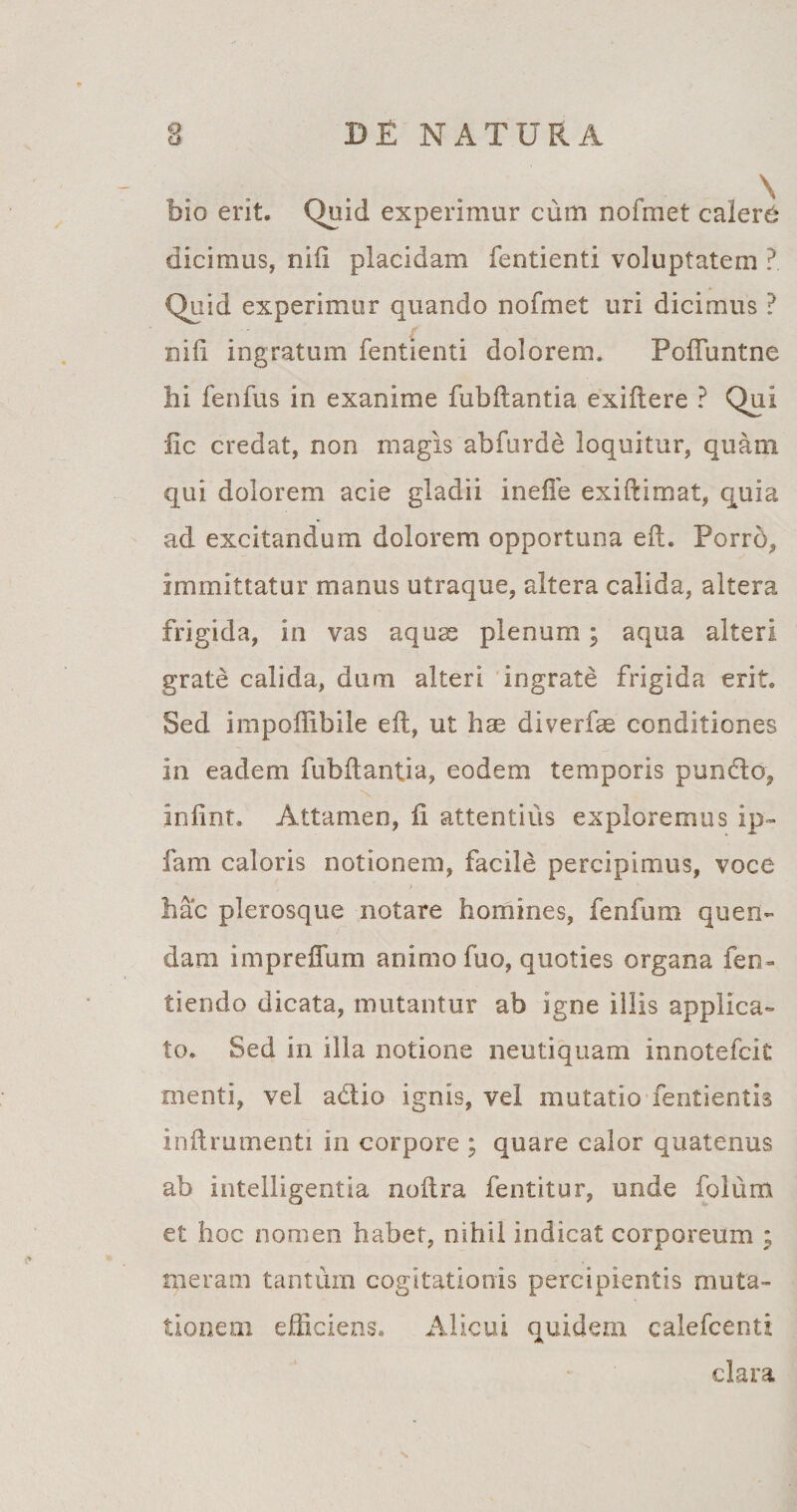 bio erit. Quid experimur cum nofmet calere dicimus, nifi placidam fentienti voluptatem ? Quid experimur quando nofmet uri dicimus ? nifi ingratum fentienti dolorem. Poftimtne hi fenfus in exanime fubftantia exifiere ? Qui fic credat, non magis abfurde loquitur, quam qui dolorem acie gladii inefie exiftimat, quia ad excitandum dolorem opportuna eft. Porrb, immittatur manus utraque, altera calida, altera frigida, in vas aquas plenum; aqua alteri grate calida, dum alteri ingrate frigida erit. Sed impoilibile eft, ut hae diverfae conditiones in eadem fubftantia, eodem temporis pundo, infint. Attamen, ii attentius exploremus ip- fam caloris notionem, facile percipimus, voce * hac plerosque notare homines, fenfum quen- dam impreffum animo fuo, quoties organa fen- tiendo dicata, mutantur ab igne illis applica¬ to. Sed in illa notione neutiquam innotefcit menti, vel adio ignis, vel mutatio fentientis inftrumenti in corpore ; quare calor quatenus ab intelligentia noftra fentitur, unde folum et hoc nomen habet, nihil indicat corporeum ; meram tantum cogitationis percipientis muta¬ tionem efficiens. Alicui quidem calefcenti clara