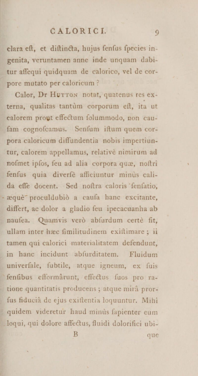 clara eft, et diftinfta, hujus fenfus fpecies in¬ genita, veruntamen anne inde unquam dabi¬ tur aflequi quidquam de calorico, vel de cor¬ pore mutato per caloricum ? Calor, Dr Hutton notat, quatenus res ex- terna, qualitas tantum corporum eft, ita ut calorem prout effedtum folummodo, non cau- fani cognofcamus. Senfum illum quem cor¬ pora caloricum diffundentia nobis impertiun¬ tur, calorem appellamus, relative nimirum ad nofmet ipfos, feu ad alia corpora quce, noftri fenfus quia diverfe afficiuntur minus cali¬ da efle docent. Sed noftra caloris fenfatio, seque' proculdubio a caufa hanc excitante, differt, ac dolor a gladio feu ipecacuanha ab naufea. Quamvis ver6 ablurdum certe fit, ullam inter linee fimilitudinem exiltimare ; ii tamen qui calorici materiaiitatem defendunt, in hanc incidunt abfurditatem. Fluidum univerfale, fubtile, atque igneum, ex fuis fenfibus e (formarunt, cffedus fuos pro ra¬ tione quantitatis producens ; atque mira pror- fus fiducia de ejus exillentia loquuntur. Mihi quidem videretur haud minus fapienter eum loqui, qui dolore affectus, fluidi dolorifici ubi- » - i B que N