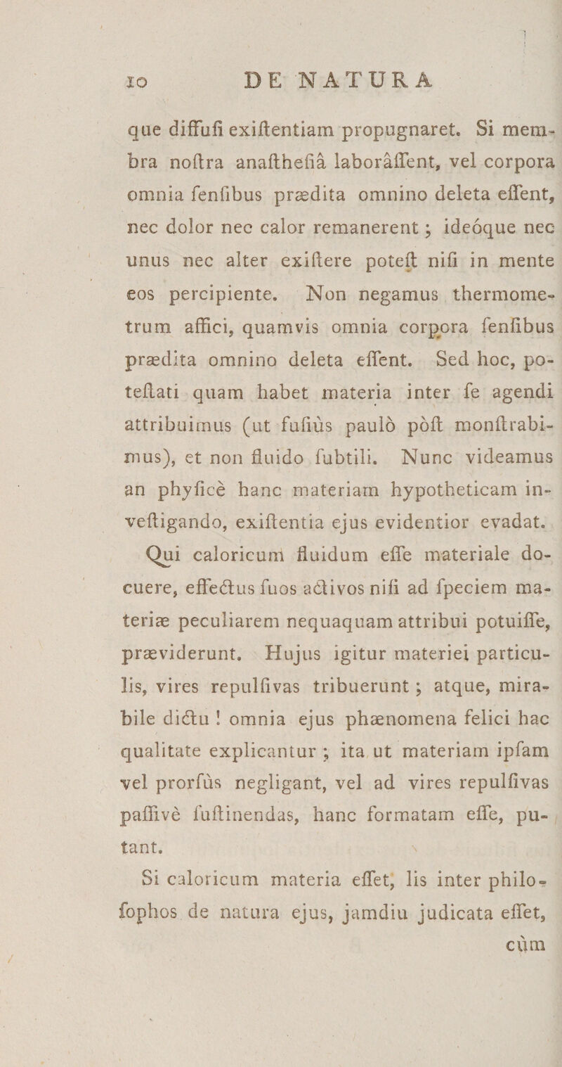 que diffufi exiftentiam propugnaret. Si mem¬ bra noflra anafthefia laboraffent, vel corpora omnia fenfibus praedita omnino deleta effient, nec dolor nec calor remanerent; ideoque nec unus nec alter exidere poteft nifi in mente eos percipiente. Non negamus thermome- trum affici, quamvis omnia corpora fenfibus praedita omnino deleta effient. Sed hoc, pa¬ tefiat! quam habet materia inter fe agendi attribuimus (ut fufius paulo poft mondrabi- mus), et non fluido fubtili. Nunc videamus an phyfice hanc materiam hypotheticam in» vefligando, exiftentia ejus evidentior evadat. Qui caloricum fluidum effe materiale do¬ cuere, effedus mos adi vos nifi ad fpeciem ma¬ teriae peculiarem nequaquam attribui potuiffe, providerunt. Hujus igitur materiei particu¬ lis, vires repulfivas tribuerunt; atque, mira¬ bile didu ! omnia ejus phaenomena felici hac qualitate explicantur ; ita ut materiam ipfam vel prorfiis negligant, vel ad vires repulfivas paffive fuflinendas, hanc formatam effe, pu¬ tant. Si caloricum materia effiet, lis inter philo = fophos de natura ejus, jamdiu judicata effiet, cum