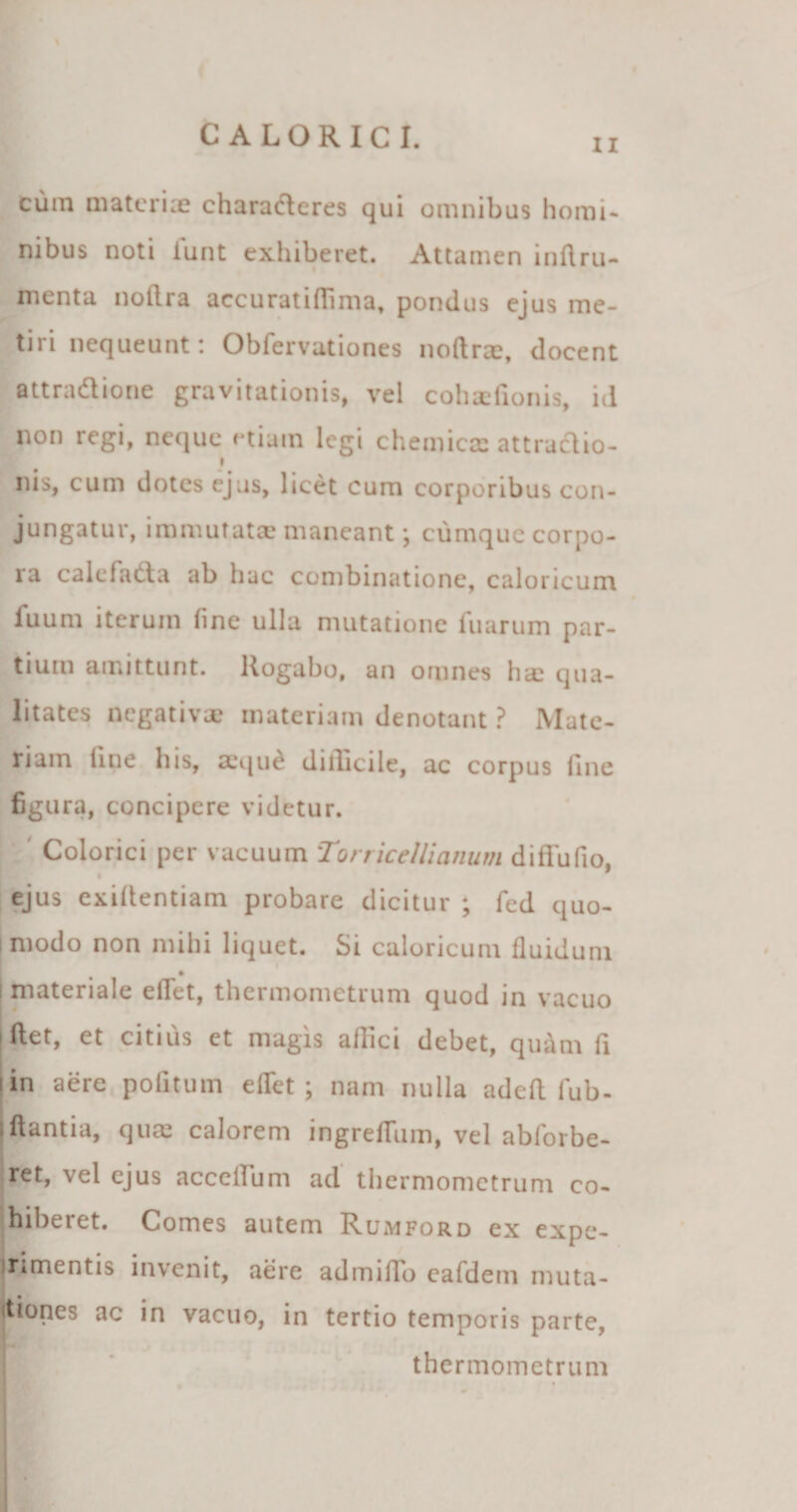 ii cum materix charadleres qui omnibus homi¬ nibus noti lunt exhiberet. Attamen lnftru- menta nollra accuratiffima. pondus ejus me¬ tiri nequeunt: Obfervationes noftrx, docent attradlione gravitationis, vel cohaefionis, id non regi, neque etiam legi chemicx attraclio- nis, cum dotes ejus, licet cum corporibus con¬ jungatur, immutata? maneant; cumque corpo¬ ra calci atta ab hac combinationc, caloricum fuum iterum (ine ulla mutatione fuarum par¬ tium amittunt. Rogabo, an omnes ha? qua¬ litates negativae materiam denotant ? Mate- his, aequd dillicile, ac corpus line figura, concipere videtur. Colorici per vacuum Torricellianum diffufio, ejus exiltentiam probare dicitur ; fed quo- s modo non mihi liquet. Si caloricum fluidum i materiale eflet, thermometrum quod in vacuo iftet, et citius et magis affici debet, quam fi i in aere politum elTet ; nam nulla adelt fub- Iflantia, quae calorem ingrellum, vel abforbe- ret, vel ejus accelTum ad thermometrum co¬ hiberet. Comes autem Rumford ex expe- Jrimentis invenit, aere admilTo eafdem muta- kiones ac in vacuo, in tertio temporis parte, thermometrum