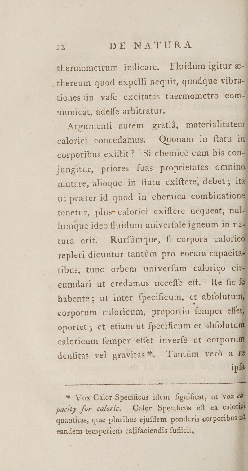 I 2 thermometrum indicare. Fluidum igitur ae- thereum quod expelli nequit, quodque vibra¬ tiones sin vafe excitatas thermometro com¬ municat, adefle arbitratur. Argumenti autem gratia, materialitatem calorici concedamus. Quonam in flatu in corporibus exiilit ? Si chemice cum his con¬ jungitur, priores luas proprietates omnino mutare, alioque in flatu exiilere, debet ; ita ut praeter id quod in chemica combinations tenetur, plus-calorici exiflere nequeat, nul¬ lumque ideo fluidum univerfale igneum in na¬ tura erit. Rurfumque, fi corpora calorico repleri dicuntur tantum pro eorum capacita¬ tibus, tunc orbem univerfum calorico cir¬ cumdari ut credamus neceffe ell. Re fic fe habente; ut inter fpecificum, et abfolutum, corporum caloricum, proportio femper effet, oportet ; et etiam ut fpecificum et abfolutum caloricum femper effet inverfe ut corporum denfitas vel gravitas *. Tantum vero a re ipfa * Vox Calor Specificus idem iignificat, ut vox ca¬ paci for caloric. Calor Specificus efl ea calorici quantitas, quae pluribus ejufdem ponderis corporibus ad eandem temperiem califaciendis fufficit»
