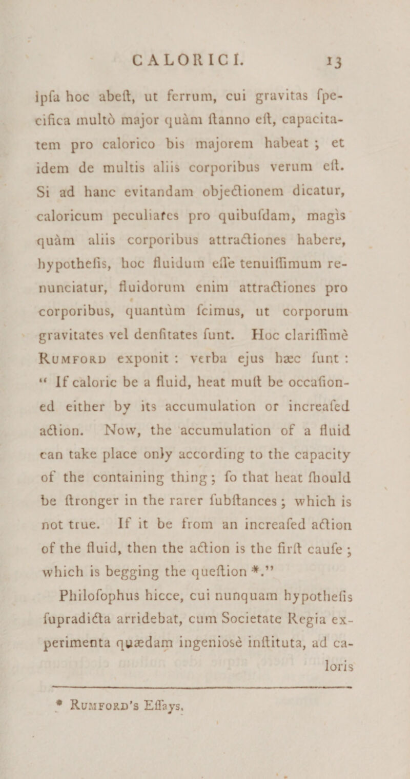 ipfa hoc abeft, ut ferrum, cui gravitas fpe- cifica inulto major quam itanno eit, capacita¬ tem pro calorico bis majorem habeat ; et idem de multis aliis corporibus verum eft. Si ad hanc evitandam objectionem dicatur, caloricum peculiares pro quibufdam, magis quain aliis corporibus attra&amp;iones habere, hypothelis, hoc fluidum efle tenuillimum re- nunciatur, fluidorum enim attraClioncs pro # corporibus, quantum fcimus, ut corporum gravitates vel denfitates funt. Hoc clariflime Rumford exponit : verba ejus haec funt : u If caloric be a fluid, heat mult be occafion- ed either by its accumulation or increafed adtion. Now, the accumulation of a fluid can take place only according to the capacity of the containing thing; fo that heat fhould be ftronger in the rarer fubftances; vvhich is not true. If it be from an increafed aCtion of the fluid, then the aetion is the firfl caufe ; which is begging the queflion Pliilofophus hicce, cui nunquam hypothefis fupradiCta arridebat, cum Societate Regia ex¬ perimenta quaedam ingeniose inflituta, ad ca¬ loris # Ru:,iford’s ElTays.