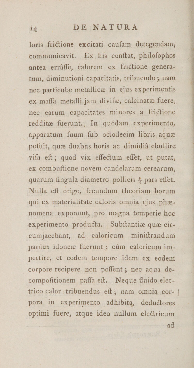 loris fri&amp;ione excitati caufam detegendam, communicavit. Ex his conflat, philofophos antea erraffe, calorem ex fri&amp;ione genera¬ tum, diminutioni capacitatis, tribuendo; nam nec particulae metallicas in ejus experimentis ex maffa metalli jam divifae, calcinatae fuere, nec earum capacitates minores a fridtione redditae fuerunt. In quodam experimento, apparatum fuum fub odtodecim libris aquae pofuit, quae duabus horis ac dimidia ebullire vifa elt; quod vix effedum elfet, ut putat, ex combultione novem candelarum cerearum, quarum lingula diametro pollicis £ pars elfet. Nulla elt origo, fecundum theoriam horum qui ex materialitate caloris omnia ejus phae¬ nomena exponunt, pro magna temperie hoc experimento produdta. Subftantiae quae cir¬ cumjacebant, ad caloricum miniltrandum parum idoneae fuerunt ; cum caloricum im¬ pertire, et eodem tempore idem ex eodem corpore recipere non pollent; nec aqua de- compolitionem palfa elt. Neque duido elec¬ trico calor tribuendus elt; nam omnia cor- i y -1 pora in experimento adhibita, dedudtores optimi fuere, atque ideo nullum eledtricum ad