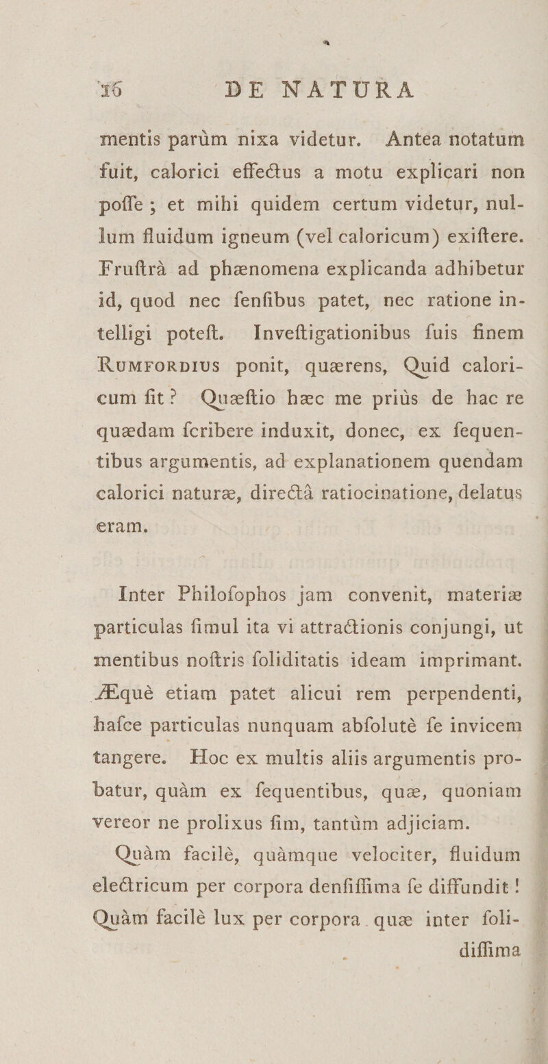 mentis parum nixa videtur. Antea notatum fuit, calorici effe&amp;us a motu explicari non poffe ; et mihi quidem certum videtur, nul¬ lum fluidum igneum (vel caloricum) exiffere. Fruftra ad phaenomena explicanda adhibetur id, quod nec fenfibus patet, nec ratione in- telligi potefl. Invefligationibus fuis finem Rumfordius ponit, quaerens, Quid calori¬ cum fit ? Quaeftio haec me prius de hac re quaedam fcribere induxit, donec, ex fequen- tibus argumentis, ad explanationem quendam calorici naturae, dire6ta ratiocinatione, delatus eram. Inter Philofophos jam convenit, materiae particulas fimul ita vi attraUionis conjungi, ut mentibus noflris foliditatis ideam imprimant. jEque etiam patet alicui rem perpendenti, liafce particulas nunquam abfolute fe invicem tangere. Hoc ex multis aliis argumentis pro¬ batur, quam ex fequentibus, quae, quoniam vereor ne prolixus fim, tantum adjiciam. Quam facile, quamque velociter, fluidum ele&amp;ricum per corpora denfiflima fe diffundit! Quam facile lux per corpora quae inter foli- diffima