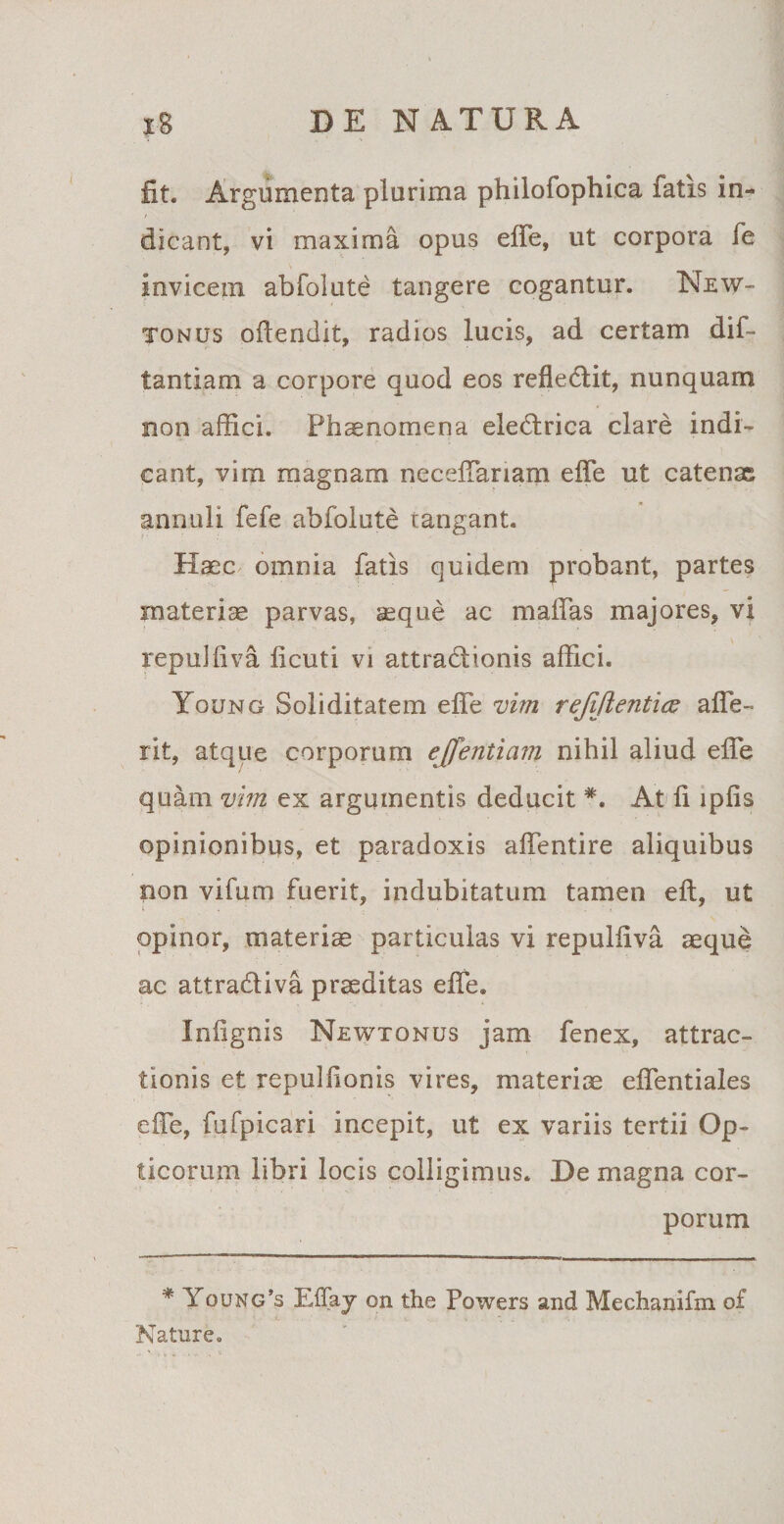 fit. Argumenta plurima philofophica fatis in¬ dicant, vi maxima opus effe, ut corpora fe invicem abfolute tangere cogantur. New- tonus oftendit, radios lucis, ad certam dif- tantiam a corpore quod eos refledtit, nunquam non affici. Phaenomena eledtrica clare indi¬ cant, vim magnam neceffariaip. effe ut catenae annuli fefe abfolute tangant. Haec omnia fatis quidem probant, partes materiae parvas, seque ac maffas majores, vi repulfiva ficuti vi attradlionis affici. Young Soliditatem effe vim refijlenticv affe- iit, atque corporum ejfentiam nihil aliud effe quam vim ex argumentis deducit *. At fi lpfis opinionibus, et paradoxis affentire aliquibus non vifum fuerit, indubitatum tamen eft, ut opinor, materiae particulas vi repulfiva aeque ac attradliva praeditas effe. Infignis Newtonus jam fenex, attrac¬ tionis et repulfionis vires, materiae effentiales effe, fufpicari incepit, ut ex variis tertii Op¬ ticorum libri locis colligimus. De magna cor¬ porum * Young’s Effay on the Powers and Mechanifm o£ Nature.