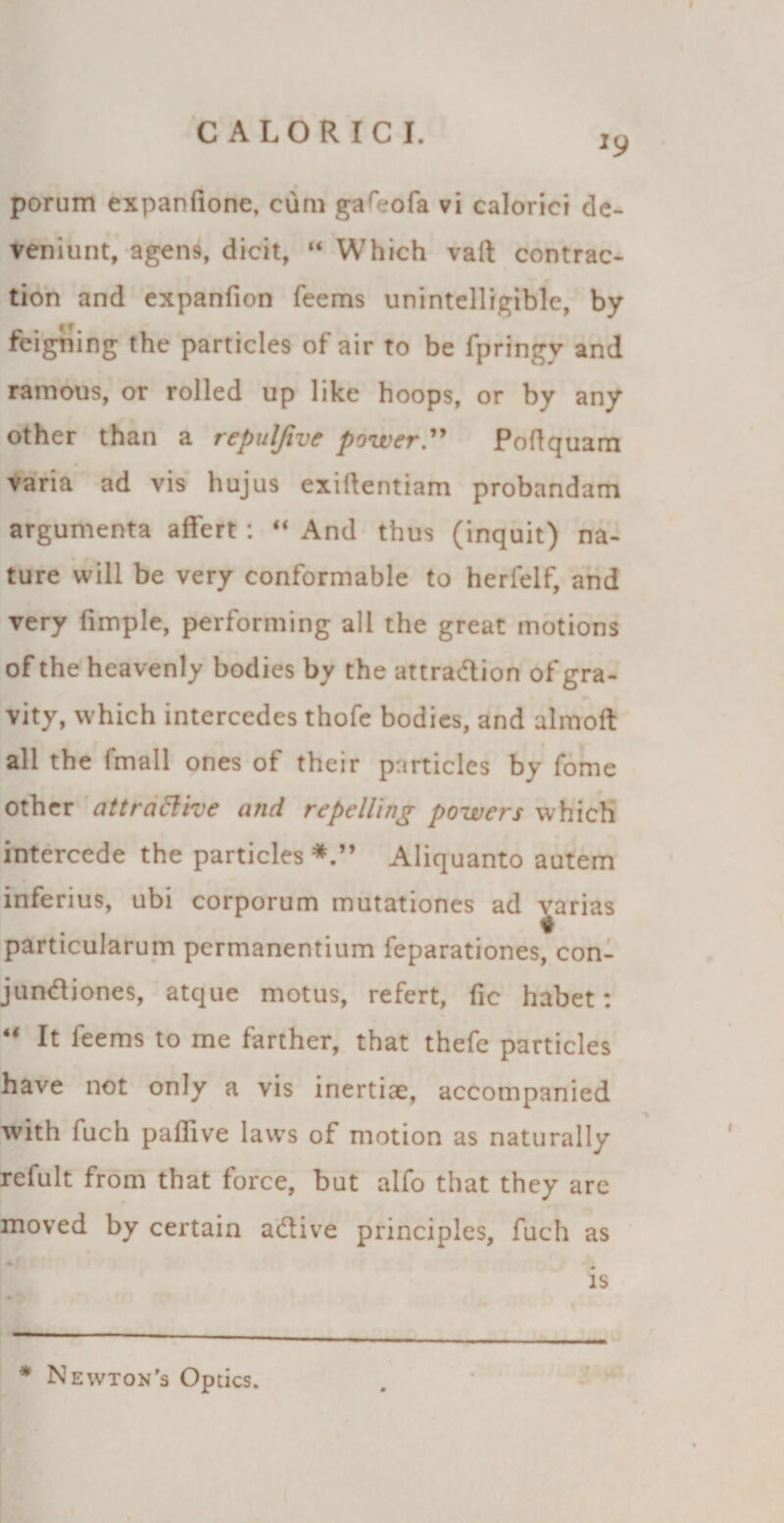 porum expanfione, cum gafeofa vi calorici de¬ veniunt, agens, dicit, “ Which vaft contrac- tion and expanfion feems unintelligiblc, by feigning the particles of air to be fpringy and ramous, or rolled up like hoops, or by any other than a repulfive powerPoflquam varia ad vis hujus exiftentiam probandam argumenta affert: “ And thus (inquit) na¬ ture will be very conformable to herfelf, and very fimple, performing ali the great motions of the heavenly bodies by the attra&amp;ion of gra- vity, which intercedes thofe bodies, and almoft ali the fmall ones of their particles by forne other attraElroe and repelling powers which intercede the particles Aliquanto autem inferius, ubi corporum mutationes ad varias particularum permanentium feparationes, con- jundiones, atque motus, refert, fic habet: 44 It feems to me farther, that thefe particles have not only a vis inertiae, accompanied with fuch paffive laws of motion as naturally refult from that force, but alfo that they are moved by certain a&amp;ive principies, fuch as ♦ is * Newton’s Optics.