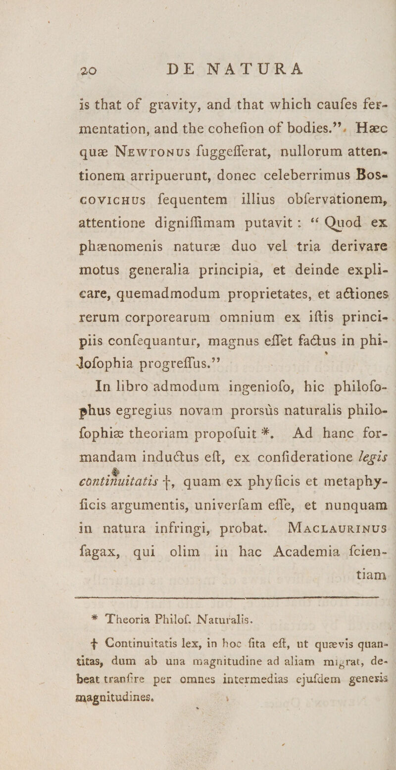 is that of gravity, and that which caufes fer- mentation, and the cohelion of bodies.”* Haec quae Newtonus fuggeflerat, nullorum atten-» tionem arripuerunt, donec celeberrimus Bos- covichus fequentem illius obfervationem, attentione digniffimam putavit : “ Quod ex phaenomenis naturae duo vel tria derivare motus generalia principia, et deinde expli¬ care, quemadmodum proprietates, et aftiones rerum corporearum omnium ex iftis princi¬ piis confequantur, magnus eifet fa&amp;us in phi- * Jofophia progreffus.” In libro admodum ingeniofo, hic philofo- phus egregius novam prorsus naturalis philo- fophiae theoriam propofuit Ad hanc for¬ mandam indu&amp;us ed, ex confideratione legis continuitatis f, quam ex phydcis et metaphy- licis argumentis, univerfam ede, et nunquam in natura infringi, probat. Maclaurinus fagax, qui olim in hac Academia fcien- tiam * Theoria Philof. Naturalis. f Continuitatis lex, in hoc (ita eft, ut quaevis quan¬ titas, dum ab una magnitudine ad aliam migrat, de¬ beat tranfre per omnes intermedias ejufdem generis magnitudines, »