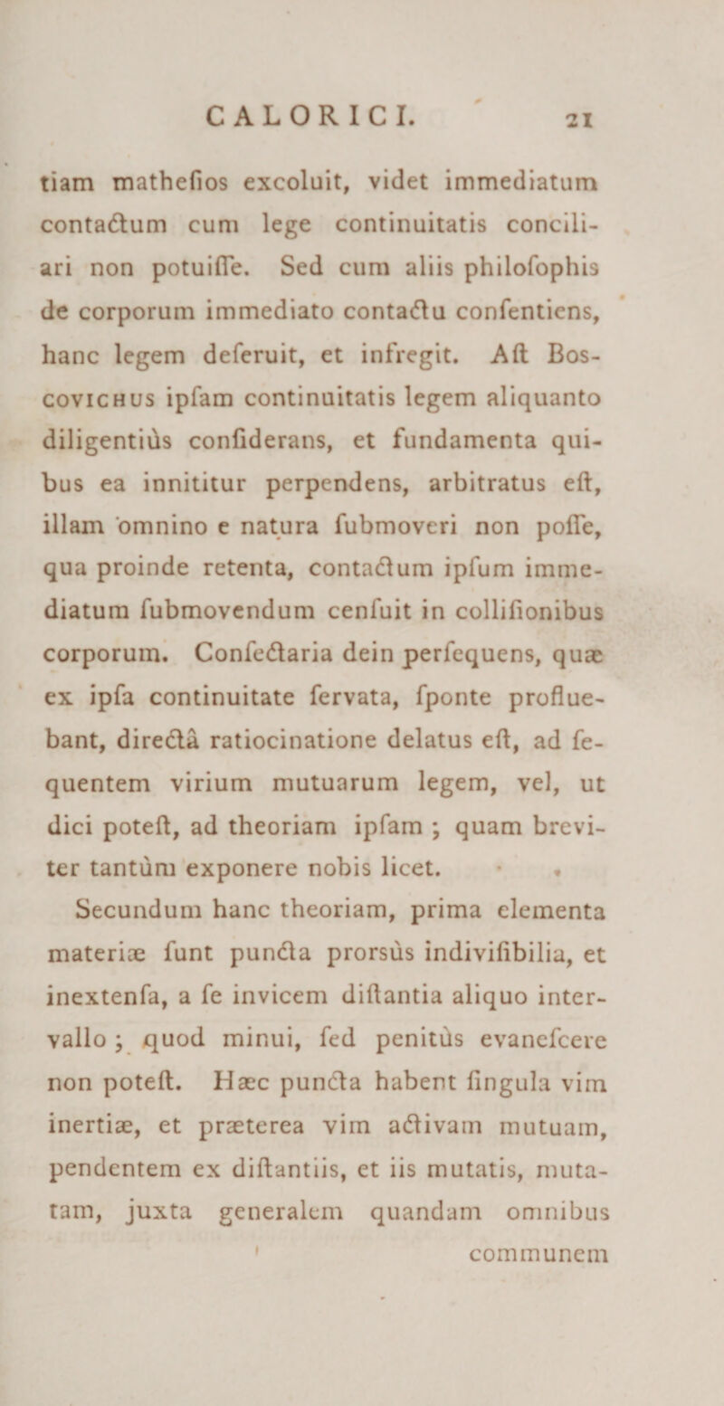 tiam mathefios excoluit, videt immediatum contadtum cum lege continuitatis concili¬ ari non potuifle. Sed cum aliis philofophis de corporum immediato conta&amp;u confentiens, hanc legem deferuit, et infregit. Alt Bos- covichus ipfam continuitatis legem aliquanto diligentius confiderans, et fundamenta qui¬ bus ea innititur perpendens, arbitratus eft, illain 'omnino e natura fubmoveri non pofle, qua proinde retenta, contadtum ipfum imme¬ diatum fubmovendum cenfuit in collifionibus corporum. Confedtaria dein perfequens, quae ex ipfa continuitate fervata, fponte proflue¬ bant, dire&amp;a ratiocinatione delatus efl, ad fe- quentem virium mutuarum legem, vel, ut dici poteft, ad theoriam ipfam ; quam brevi¬ ter tantum exponere nobis licet. Secundum hanc theoriam, prima elementa materiae funt pundta prorsus indivifibilia, et inextenfa, a fe invicem diflantia aliquo inter¬ vallo ; quod minui, fed penitus evanefcere non poteft. Haec puncta habent lingula vim inertiae, et praeterea virn adtivam mutuam, pendentem ex diftantiis, et iis mutatis, muta¬ tam, juxta generalem quandam omnibus communem