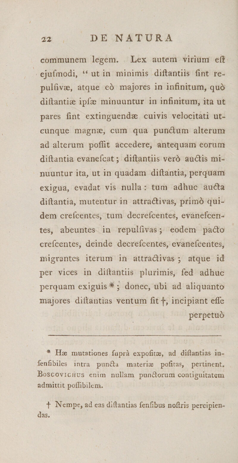 communem legem. Lex autem virium eft ejufmodi, “ ut in minimis diftantiis fint re- pulfivse, atque eo majores in infinitum, quo diftantiae ipfae minuuntur in infinitum, ita ut pares fint extinguendae cuivis velocitati ut¬ cunque magnae, cum qua pundum alterum ad alterum pofiit accedere, antequam eorum diftantia evanefcat; diftantiis vero auctis mi¬ nuuntur ita, ut in quadam diftantia, perquam exigua, evadat vis nulla : tum adhuc auda diftantia, mutentur in attradivas, primo qui¬ dem crefcentes, tum decrefcentes, evanefcen- tes, abeuntes in repulfivas; eodem pado crefcentes, deinde decrefcentes, evanefcentes, migrantes iterum in attradivas ; atque id per vices in diftantiis plurimis, fed adhuc perquam exiguis5*; donec, ubi ad aliquanto majores diftantias ventum fitf, incipiant effe perpetuo * Has mutationes fupra expolitas, ad diflantias in~ fenfibiles intra punda materias politas, pertinent. Boscovichus enim nullam pundorum contiguitatem admittit pollibilem. f Nempe, ad eas diflantias fenfibus nollris percipien¬ das.