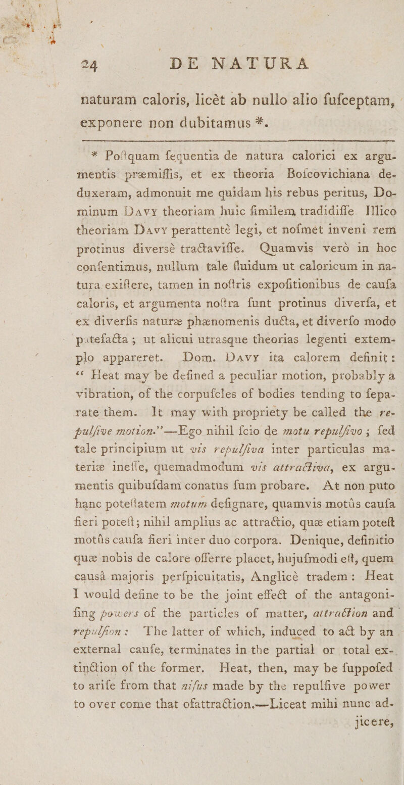 \ naturam caloris, licet ab nullo alio fufceptam, exponere non dubitamus^. * PoAquam fequentia de natura calorici ex argu¬ mentis prxmiflis, et ex theoria Boicovichiana de¬ duxeram, admonuit me quidam his rebus peritus, Do¬ minum Davy theoriam huic fimilera tradidiffe Illico theoriam D avy perattente legi, et nofmet inveni rem protinus diverse tra&amp;avifle. Quamvis vero in hoc confentimus, nullum tale fluidum ut caloricum in na¬ tura exi A ere, tamen in noftris expofltionibus de caufa caloris, et argumenta noiira funt protinus diverfa, et ex diverfis naturae phaenomenis du£ta, et diverto modo putefacta ; ut alicui utrasque theorias legenti extem¬ plo appareret. Dom. L)avy ita calorem definit: “ Heat may be defined a peculiar motion, probably a vibration, of the corpufcles of bodies tending to fepa- rate them. It may with propriety be called the re- puljive motion—Ego nihil fcio de motu repuljivo ; fed tale principium ut vis repulfiva inter particulas ma¬ teriae inelie, quemadmodum vis attra&amp;ivci, ex argu¬ mentis quibufdam conatus fum probare. At non puto hanc potefiatem motum defignare, quamvis motus caufa fieri poteA; nihil amplius ac attractio, quae etiam poteft motus caufa fieri inter duo corpora. Denique, definitio quae nobis de calore offerre placet, hujufmodi e It, quem causa majoris perfpicuitatis, Anglice tradem : Heat I would define to be the joint effe£t of the antagoni- fing p&amp;wers of the particles of matter, attruBion and repuljinn : The latter of which, induced to a£t by an external caufe, terminatos in the partial or total ex- tip&amp;ion of the former. Heat, then, may be fuppofed to arife from that nifus made by the repulfive power to over come that ofattradlion.—Liceat mihi nunc ad¬ jicere,