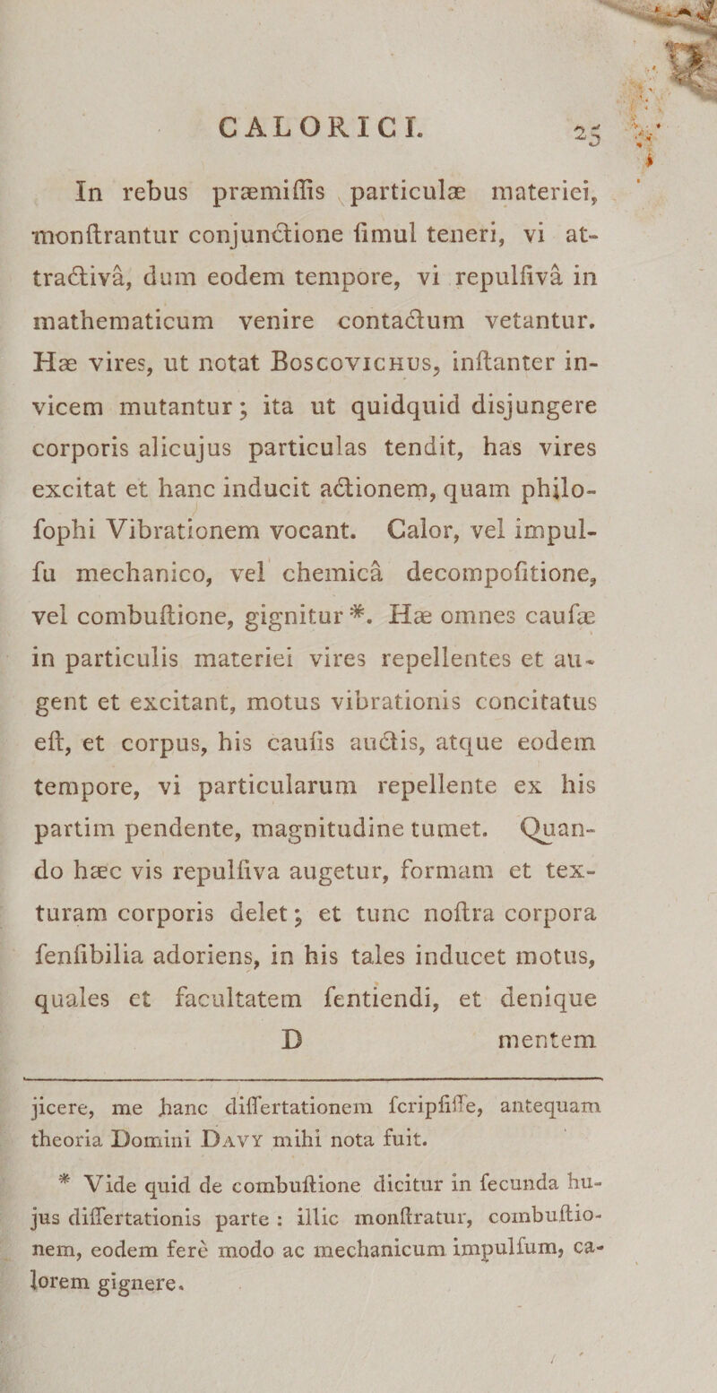 2 * In rebus praemiffis particulae materiei, monUrantur conjunctione fimul teneri, vi at- tradtiva, dum eodem tempore, vi repulfiva in mathematicum venire contactum vetantur. Hae vires, ut notat Boscovichus, inftanter in¬ vicem mutantur; ita ut quidquid disjungere corporis alicujus particulas tendit, has vires excitat et hanc inducit actionem, quam phjlo- fophi Vibrationem vocant. Calor, vel impul- fu mechanico, vel chemica decompofitione, vel combuiticne, gignitur Hae omnes caufae in particulis materiei vires repellentes et au* * gent et excitant, motus vibrationis concitatus eft, et corpus, his caulis auctis, atque eodem tempore, vi particularum repellente ex his partim pendente, magnitudine tumet. Quan¬ do hcec vis repulfiva augetur, formam et tex¬ turam corporis delet; et tunc noltra corpora fenfibilia adoriens, in his tales inducet motus, quales ct facultatem fentiendi, et denique D mentem jicere, me hanc diflertationem fcripliiTe, antequam theoria Domini Davy mihi nota fuit. * Vide quid de combuftione dicitur in fecunda hu¬ jus dilfertationis parte : illic monftratur, combuftio- nem, eodem fere modo ac mechanicum impulfum, ca¬ lorem gignere. ai