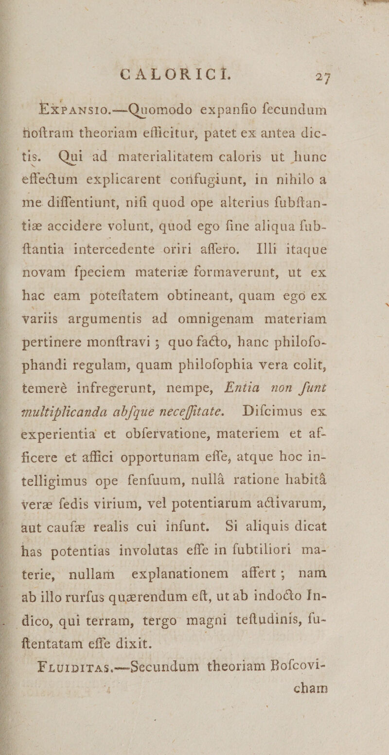 Expansio.—Quomodo expando fecundum noftram theoriam efficitur, patet ex antea dic¬ tis. Qui ad materialitatern caloris ut hunc effedum explicarent confugiunt, in nihilo a me diffentiunt, nili quod ope alterius fubftan- tiae accidere volunt, quod ego line aliqua fub- fiantia intercedente oriri affero. Illi itaque novam fpeciem materiae formaverunt, ut ex hac eam poteftatem obtineant, quam ego ex variis argumentis ad omnigenam materiam pertinere monftravi ; quofado, hanc philofo- phandi regulam, quam philofophia vera colit, temere infregerunt, nempe, Entia non funt multiplicanda abfque necejjitate. Difcimus ex experientia et obfervatione, materiem et af¬ ficere et affici opportunam effe, atque hoc in- telligimus ope fenfuum, nulla ratione habita verae fedis virium, vel potentiarum adivarum, aut caufae realis cui infunt. Si aliquis dicat has potentias involutas effe in fubtiliori ma¬ terie, nullam explanationem affert ; nam ab illo rurfus quaerendum eft, ut ab indodo In¬ dico, qui terram, tergo magni teftudinis, lu- ftentatam effe dixit. Fluiditas.—'Secundum theoriam Bofcovi- cham /