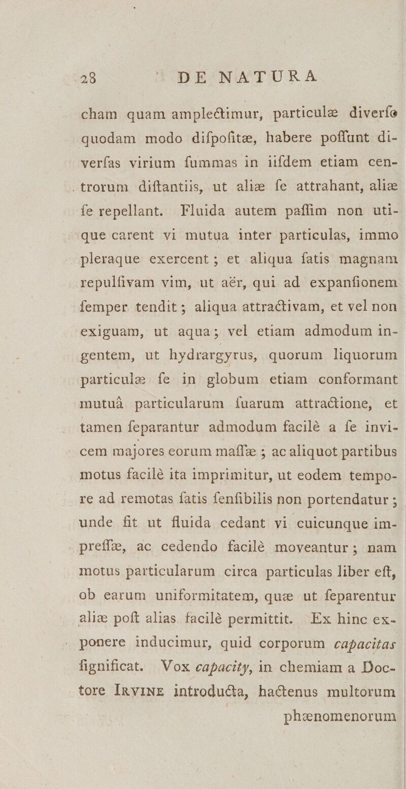 cham quam ample£timur, particulae diverf® quodam modo difpofitae, habere pofiunt di- verfas virium fummas in iifdem etiam cen¬ trorum diflantiis, ut aliae fe attrahant, aliae fe repellant. Fluida autem paflim non uti¬ que carent vi mutua inter particulas, immo pleraque exercent ; et aliqua fatis magnam repulfivam vim, ut aer, qui ad expaniionem femper tendit; aliqua attradHvam, et vel non exiguam, ut aqua; vel etiam admodum in¬ gentem, ut hydrargyrus, quorum liquorum particulae fe in globum etiam conformant mutua particularum fuarum attradione, et tamen feparantur admodum facile a fe invi¬ cem majores eorum malEe ; ac aliquot partibus motus facile ita imprimitur, ut eodem tempo¬ re ad remotas fatis fenlibilis non portendatur; unde fit ut fluida cedant vi cuicunque im- preflae, ac cedendo facile moveantur; nam motus particularum circa particulas liber eft, ob earum uniformitatem, qure ut feparentur aliae poft alias facile permittit. Ex hinc ex¬ ponere inducimur, quid corporum capacitas fignificat. Vox capacity, in chemiam a Doc- tore Irvine introdudta, ha&amp;enus multorum phaenomenorum