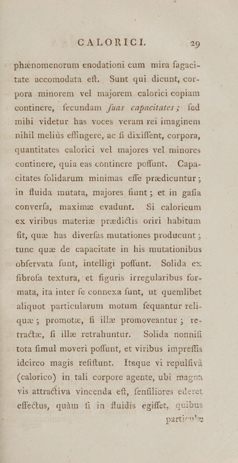 phaenomenorum enodationi cum mira fagaci- tate accomodata eft. Sunt qui dicunt, cor¬ pora minorem vel majorem calorici copiam continere, fecundam fuas capacitates; feci mihi videtur has voces veram rei imaginem nihil melius effingere, ac li dixiffent, corpora, quantitates calorici vel majores vel minores continere, quia eas continere poffunt. Capa¬ citates folidarum minimas eife praedicuntur; in fluida mutata, majores fiunt; et in gafia converfa, maximae evadunt. Si caloricum ex viribus materiae praedidis oriri habitum fit, quae has diverfas mutationes producunt; tunc quae de capacitate in his mutationibus obfervata funt, intelligi poffunt. Solida ex fibrofa textura, et figuris irregularibus for¬ mata, ita inter fe connexa funt, ut quemlibet aliquot particularum motum fequantur reli¬ quae ; promotae, fi illae promoveantur * re- tradce, fi illae retrahuntur. Solida nonnifi tota fimul moveri poffunt, et viribus impreffis idcirco magis refiftunt. Itaque vi repulfiva (calorico) in tali corpore agente, ubi magna vis attradiva vincenda eft, fenfiliores ederet effedus, quam fi in fluidis egiffet, quibus parthn1?s
