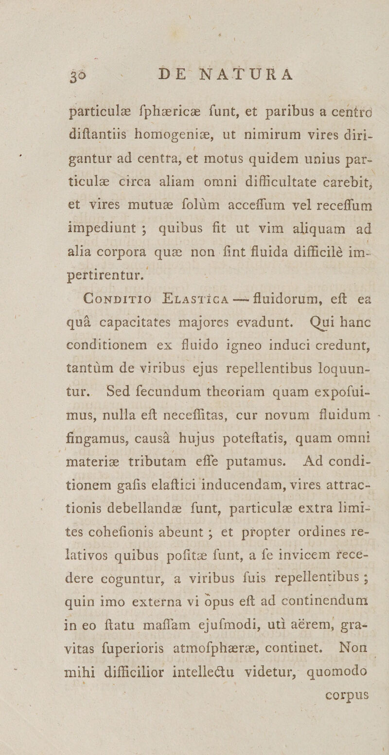 particulas fphaericas funt, et paribus a centro diftantiis homogeniae, ut nimirum vires diri¬ gantur ad centra, et motus quidem unius par¬ ticulae circa aliam omni difficultate carebit, et vires mutuae folum accefTum vel receffum impediunt ; quibus fit ut vim aliquam ad alia corpora quae non fint fluida difficile im¬ pertirentur. Conditio Elastica — fluidorum, eft ea qua capacitates majores evadunt. Qui hanc conditionem ex fluido igneo induci credunt, tantum de viribus ejus repellentibus loquun¬ tur. Sed fecundum theoriam quam expofui- mus, nulla eft neceffitas, cur novum fluidum - fingamus, causa hujus poteftatis, quam omni materiae tributam efle putamus. Ad condi¬ tionem gafis elaftici inducendam, vires, attrac¬ tionis debellanda funt, particulae extra limi¬ tes cohefionis abeunt; et propter ordines re¬ lativos quibus pofitae funt, a fe invicem rece¬ dere coguntur, a viribus fuis repellentibus ; quin imo externa vi opus eft ad continendum in eo ftatu maffam ejufmodi, uti aerem, gra¬ vitas fuperioris atmofphaerae, continet. Non l mihi difficilior intelle&amp;u videtur, quomodo corpus