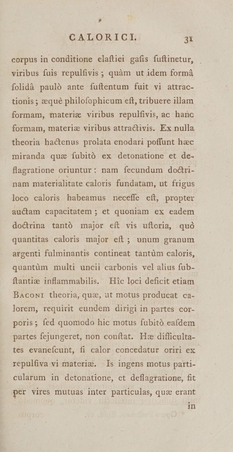 viribus fuis repulfivis ; quam ut idem forma folida paulo ante fuftentum fuit vi attrac¬ tionis ; aeque philofophicum eft, tribuere illam formam, materiae viribus repulfivis, ac hanc formam, materiae viribus attradlivis. Ex nulla theoria hactenus prolata enodari poffunt haec miranda quae fubito ex detonatione et de¬ flagratione oriuntur : nam fecundum dodlri- nam materialitate caloris fundatam, ut frigus loco caloris habeamus necefie eft, propter audiam capacitatem ; et quoniam ex eadem dodtrina tanto major eft vis uftoria, quo quantitas caloris major eft ; unum granum i argenti fulminantis contineat tantum caloris, quantum multi uncii carbonis vel alius fub- ftantiae inflammabilis. Hic loci deficit etiam Baconi theoria, quae, ut motus producat ca¬ lorem, requirit eundem dirigi in partes cor¬ poris ; fed quomodo hic motus fubito eafdem partes fejungeret, non conflat. Hae difficulta¬ tes evanefcunt, fi calor concedatur oriri ex repulfiva vi materiae. Is ingens motus parti¬ cularum in detonatione, et deflagratione, fit per vires mutuas inter particulas, quae erant