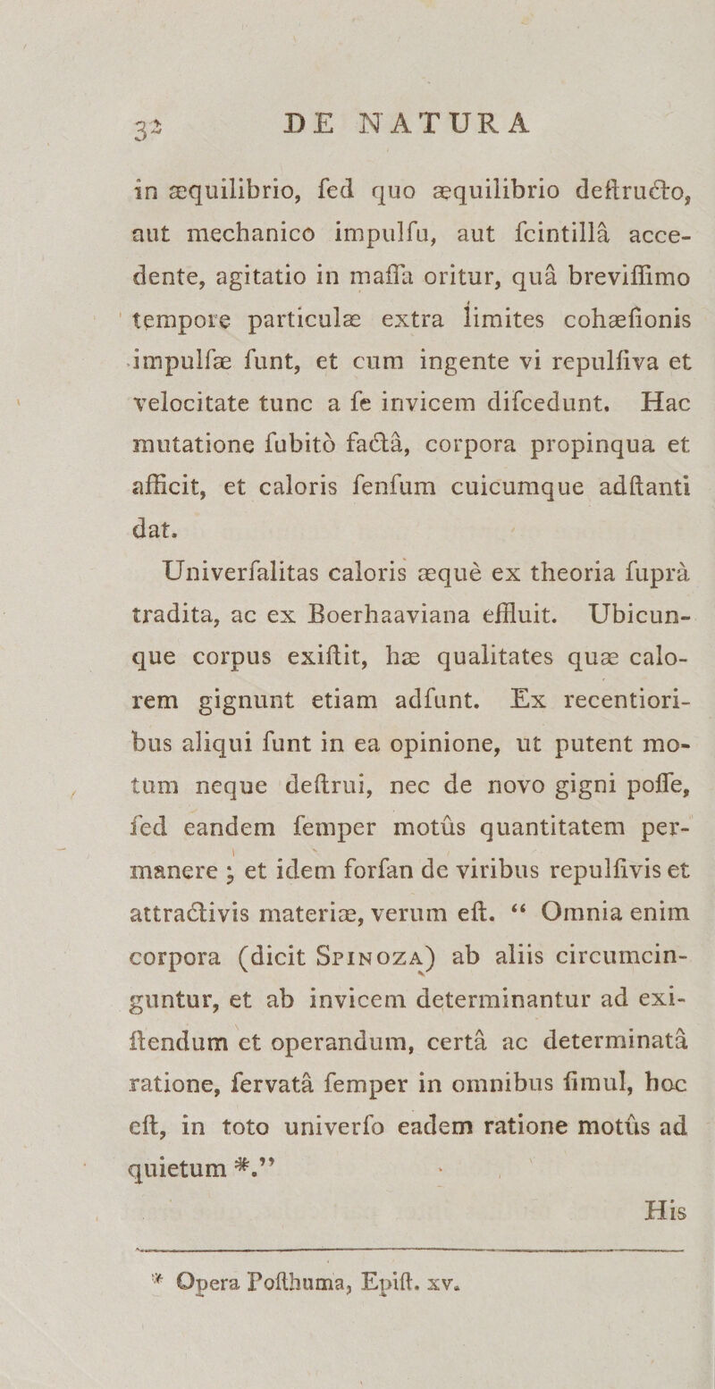 3- in aequilibrio, fed quo aquilibrio deftructo, aut mechanico impulfu, aut fcintilla acce¬ dente, agitatio in mafla oritur, qua breviflimo tempore particula extra limites collationis impulfa funt, et cum ingente vi repulfiva et velocitate tunc a fe invicem difcedunt. Hac mutatione fubito fafta, corpora propinqua et afficit, et caloris fenfum cuicumque adftanti dat, Univerfalitas caloris aque ex theoria fupra tradita, ac ex Boerhaaviana effluit. Ubicun¬ que corpus exitiit, ha qualitates qua calo¬ rem gignunt etiam adfunt. Ex recentiori- bus aliqui funt in ea opinione, ut putent mo¬ tum neque deftrui, nec de novo gigni pofie, fed eandem femper motus quantitatem per- \ manere ^ et idem forfan de viribus repultivis et attraclivis materia, verum eft. “ Omnia enim corpora (dicit Spinqza) ab aliis circumcin¬ guntur, et ab invicem determinantur ad exi- ftendum ct operandum, certa ac determinata ratione, fervata femper in omnibus timui, hoc eft, in toto univerfo eadem ratione motus ad quietum*.” His * Opera Pofthuma, Epift. xv.