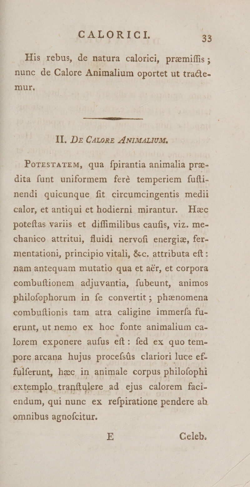 His rebus, de natura calorici, praemiflis; nunc de Calore Animalium oportet ut trade* mur. II. De Calore Animalium. Potestatem, qua fpirantia animalia prae¬ dita funt uniformem fere temperiem fulti- nendi quicunque lit circumcingentis medii calor, et antiqui et hodierni mirantur. Haec poteftas variis et diflimilibus caulis, viz. me¬ chanico attritui, fluidi nervoli energiae, fer- mentationi, principio vitali, &amp;c. attributa eft : nam antequam mutatio qua et aer, et corpora combuftionem adjuvantia, fubeunt, animos philofophorum in fe convertit; phaenomena combuftionis tam atra caligine immerfa fu¬ erunt, ut nemo ex hoc fonte animalium ca- - ^ lorem exponere aufus eft : fed ex quo tem¬ pore arcana hujus procefsus clariori luce ef» fulferunt, haec in animale corpus philofophi extemplo tranftulere ad ejus calorem faci¬ endum, qui nunc ex refpiratione pendere ab omnibus agnofcitur. E Celeb,
