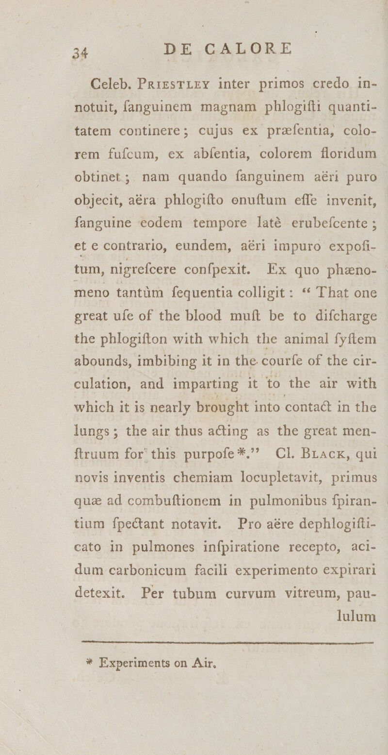 Celeb. Priestley inter primos credo in¬ notuit, fanguinem magnam phlogifti quanti¬ tatem continere; cujus ex praefentia, colo¬ rem fufcum, ex abfentia, colorem floridum obtinet ; nam quando fanguinem aeri puro objecit, aera phlogifto onuftum efle invenit, fanguine eodem tempore late erubefcente ; et e contrario, eundem, aeri impuro expoli¬ tum, nigrefcere confpexit. Ex quo phaeno¬ meno tantum fequentia colligit: “ That one great ufe of the blood muli be to difcharge the phlogifton with which the animal fyflem abounds, imbibing it in the courfe of the cir- culation, and imparting it to the air with ’ . ' . ' ‘ f which it is nearly brought into contaft in the lungs ; the air thus a&amp;ing as the great men- ftruum for this purpofe*.” Cl. Black, qui novis inventis chemiam locupletavit, primus quas ad combuftionem in pulmonibus fpiran- tium fpe&amp;ant notavit. Pro aere dephlogifli- cato in pulmones infpiratione recepto, aci¬ dum carbonicum facili experimento expirari detexit. Per tubum curvum vitreum, pau¬ lulum * Experiments on Air,