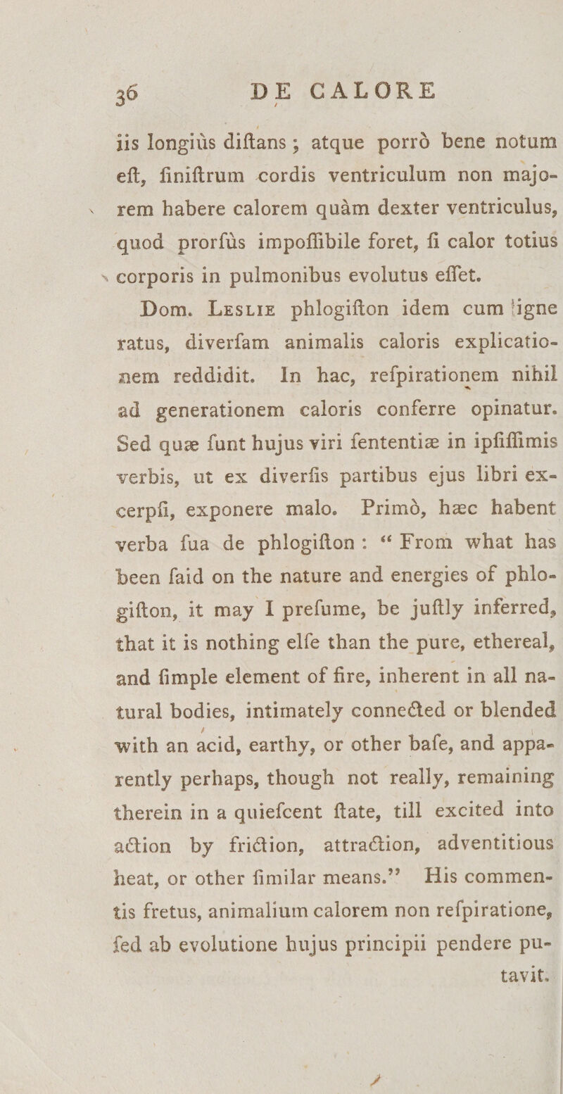 / iis longius diftans; atque porro bene notum efl, finiflrum cordis ventriculum non majo¬ rem habere calorem quam dexter ventriculus, quod prorfus impoffibile foret, fi calor totius n corporis in pulmonibus evolutus effet. Dom. Leslie phlogiflon idem cum 'igne ratus, diverfam animalis caloris explicatio¬ nem reddidit. In hac, refpirationem nihil ad generationem caloris conferre opinatur. Sed quae funt hujus viri fententice in ipfiffimis verbis, ut ex diverfis partibus ejus libri ex¬ cerpi!, exponere malo. Primo, hasc habent verba fua de phlogiilon : “ From what has been faid on the nature and energies of phlo» gifton, it may I prefume, be juftly inferred, that it is nothing elfe than the pure, ethereal, and fimple element of fire, inherent in all na- tural bodies, intiinately conneded or blended with an acid, earthy, or other bafe, and appa- xently perhaps, though not really, remaining therein in a quiefcent flate, till excited into adion by fridion, attradion, adventitious lieat, or other fimilar means»’5 His commen¬ tis fretus, animalium calorem non refpiratione, fed ab evolutione hujus principii pendere pu¬ tavit.