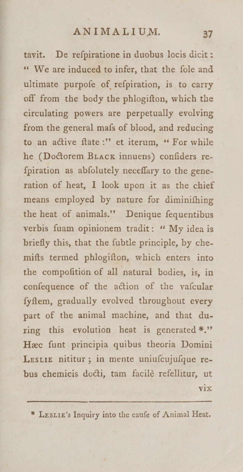 tavit. De refpiratione in duobus locis dicit: “ We are induced to infer, that the fole and ultimate purpofe of refpiration, is to carry ofF from the body the phlogiflon, which the circulating powers are perpetually evolving from the general mafs of blood, and reducing to an adlive flate et iterum, “ For while he (Dodlorem Black innuens) coniiders re¬ fpiration as abfolutely neceffary to the gene» ration of heat, I look upon it as the chief means employed by nature for diminifhing the heat of animals.” Denique fequentibus verbis fuam opinionem tradit: “ My idea is briefly this, that the fubtle principle, by che- mifls termed phlogiflon, which enters into the compofition of all natural bodies, is, in confequence of the a&amp;ion of the vafcular fyflem, gradually evolved throughout every part of the animal machine, and that du¬ ri ng this evolution heat is generated Haec funt principia quibus theoria Domini Leslie nititur ; in mente uniufcujufque re¬ bus chemicis do<5li, tam facile refellitur, ut vix * Leslie’s Inquiry into the caufe of Animal Heat,