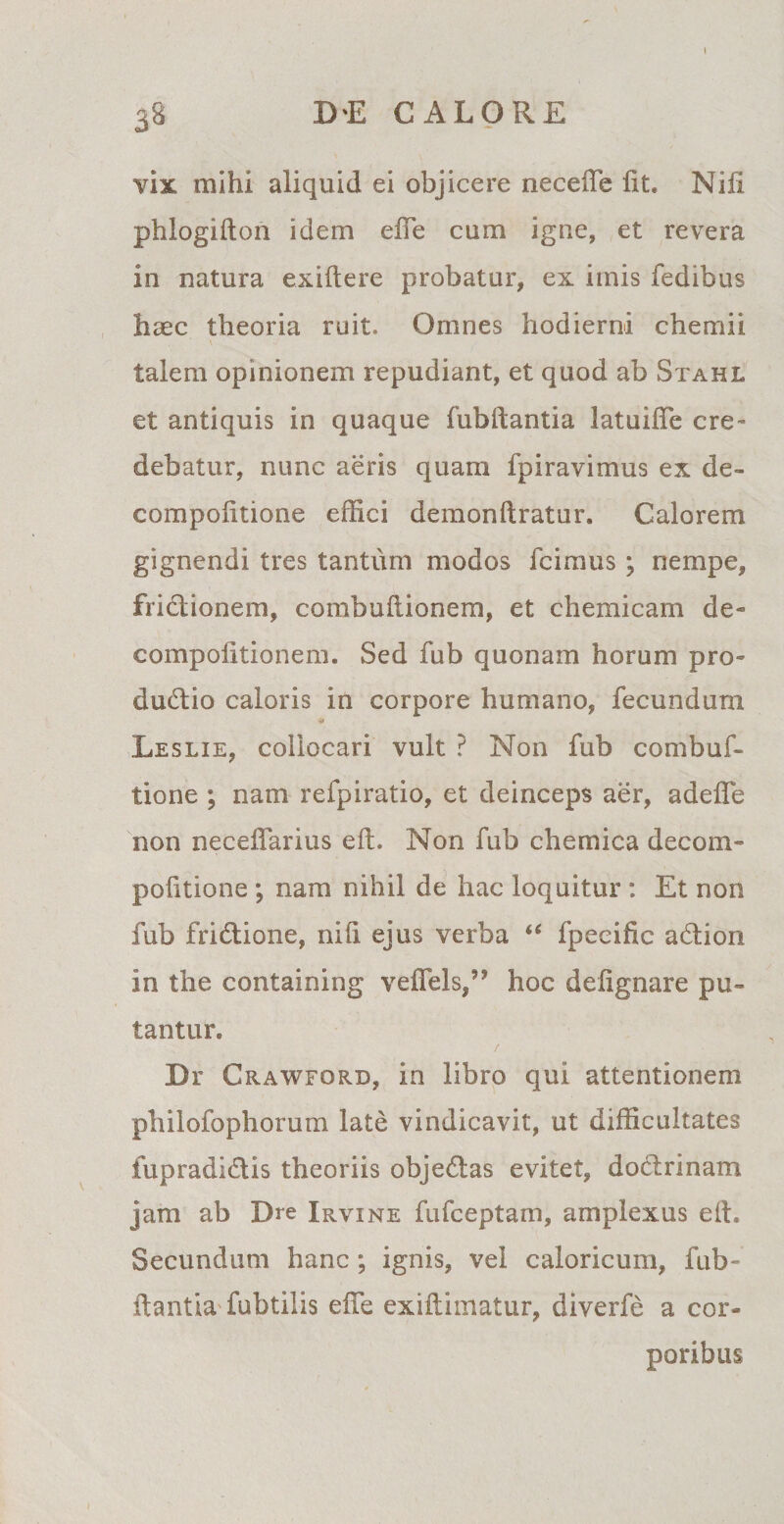 38 DE CALORE vix mihi aliquid ei objicere necefie fit. Nifi phlogifton idem efie cum igne, et revera in natura exiftere probatur, ex imis fedibus haec theoria ruit. Omnes hodierni chemii \ talem opinionem repudiant, et quod ab Stahl et antiquis in quaque fubftantia latuifie cre¬ debatur, nunc aeris quam fpiravimus ex de- compofitione effici demonftratur. Calorem gignendi tres tantum modos fcimus \ nempe, fridtionem, combufiionem, et chemicam de- compofitionem. Sed fub quonam horum pro- du&amp;io caloris in corpore humano, fecundum Leslie, collocari vult ? Non fub combuf- tione ; nam refpiratio, et deinceps aer, adefie non necefiarius eft. Non fub chemica decom- pofitione ; nam nihil de hac loquitur : Et non fub fridtione, nifi ejus verba “ fpeeific adlion in the containing vefiels,” hoc defignare pu¬ tantur. / Dr Ckawford, in libro qui attentionem philofophorum late vindicavit, ut difficultates fupradidis theoriis objedtas evitet, doctrinam jam ab Dre Irvine fufceptam, amplexus efi. Secundum hanc ; ignis, vel caloricum, fub» flantia fubtilis efie exifiimatur, diverfe a cor¬ poribus