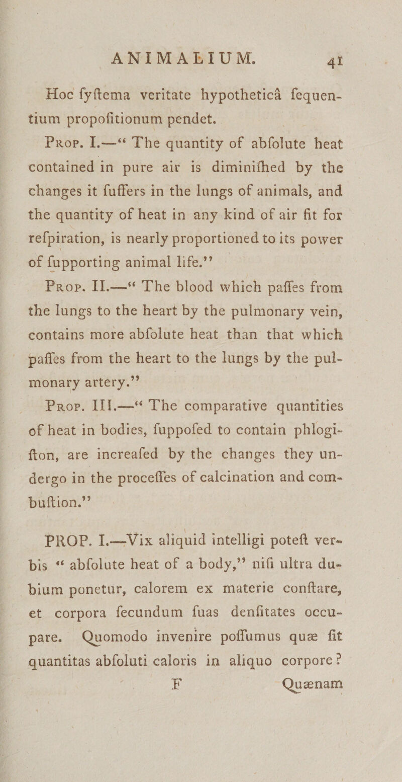 4* Hoc fyftema veritate hypothetica fequen- tium propofitionum pendet. Prop. I.—44 The quantity of abfolute heat contained in pure air is diminifhed by the changes it fuffers in the lungs of animals, and the quantity of heat in any kind of air fit for refpiration, is nearly proportioned to its power of fupporting animal life.” Prop. II.—“ The blood which paffes from the lungs to the heart by the pulmonary vein, contains more abfolute heat than that which paffes from the heart to the lungs by the pul¬ monary artery.” Prop. III.*—■“ The comparative quantities of heat in bodies, fuppofed to contain phlogi- fton, are increafed by the changes they un- dergo in the procefies of calcination and com- buftion.” i PROP. I.—Vix aliquid intelligi potefi. ver« bis “ abfolute heat of a body,” nifi ultra du¬ bium ponetur, calorem ex materie conflare, et corpora fecundum fuas denfitates occu¬ pare. Quomodo invenire poflumus quae fit quantitas abfoluti caloris in aliquo corpore ? F Quasnam