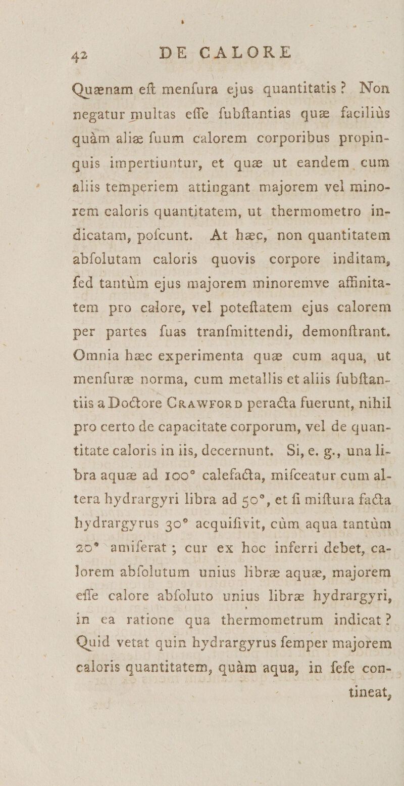 Quinam efl menfura ejus quantitatis ? Non negatur multas effe fubilantias quae facilius quam alis fuum calorem corporibus propin¬ quis impertiuntur, et quae ut eandem cum aliis temperiem attingant majorem vel mino¬ rem caloris quantitatem, ut thermometro in¬ dicatam, pofcunt. At hsc, non quantitatem abfolutam caloris quovis corpore inditam, fed tantum ejus majorem minoremve affinita¬ tem pro calore, vel poteilatem ejus calorem per partes fuas tranfmittendi, demonilrant. Omnia haec experimenta quae cum aqua, ut menfurae norma, cum metallis et aliis lubftan¬ tiis aDo&amp;ore Ckawford peradta fuerunt, nihil pro certo de capacitate corporum, vel de quan¬ titate caloris in iis, decernunt. Si, e. g., una li¬ bra aquae ad ioo° calefa&amp;a, mifceatur cum al¬ tera hydrargyri libra ad 50°, et li miftura fadta hydrargyrus 30° acquifivit, cum aqua tantum 20® amiferat ; cur ex hoc inferri debet, ca¬ lorem abfolutum unius librae aquae, majorem eiTe calore abfoluto unius librae hydrargyri, 1 > in ea ratione qua thermometrum indicat ? Quid vetat quin hydrargyrus femper majorem caloris quantitatem, quam aqua, in fefe con- tineat,