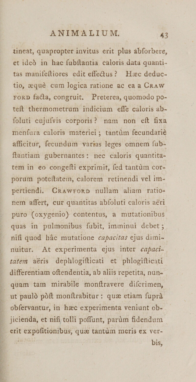 tineat, quapropter invitus erit plus abforbere, et ideo in hac fubflantia caloris data quanti¬ tas manifeftiores edit effe&amp;us ? Haec deduc¬ tio, aeque cum logica ratione ac ea a Craw Ford fada, congruit. Preterea, quomodo po¬ te il thermometrum indicium effe caloris ab- foluti cujuiVis corporis ? nam non eft fixa menfura caloris materiei; tantum fecundarie afficitur, fecundum varias leges omnem fub- flantiam gubernantes: nec caloris quantita¬ tem in eo congefli exprimit, fed tantum cor¬ porum poteifatem, calorem retinendi vel im¬ pertiendi. Crawford nullam aliam ratio¬ nem affert, cur quantitas abfoluti caloris aeri puro (oxygenio) contentus, a mutationibus quas in pulmonibus fubit, imminui debet; nifi quod hac mutatione capacitas ejus dimi¬ nuitur. At experimenta ejus inter capaci¬ tatem aeris dephlogifticati et phlogifticati differentiam offendentia, ab aliis repetita, nun¬ quam tam mirabile monftravere difcrimen, ut paulo poff monflrabitur : quae etiam fupra obfervantur, in haec experimenta veniunt ob¬ jicienda, et nifi tolli poffunt, parum fidendum erit expolitionibus, quae tantum meris ex ver¬ bis.