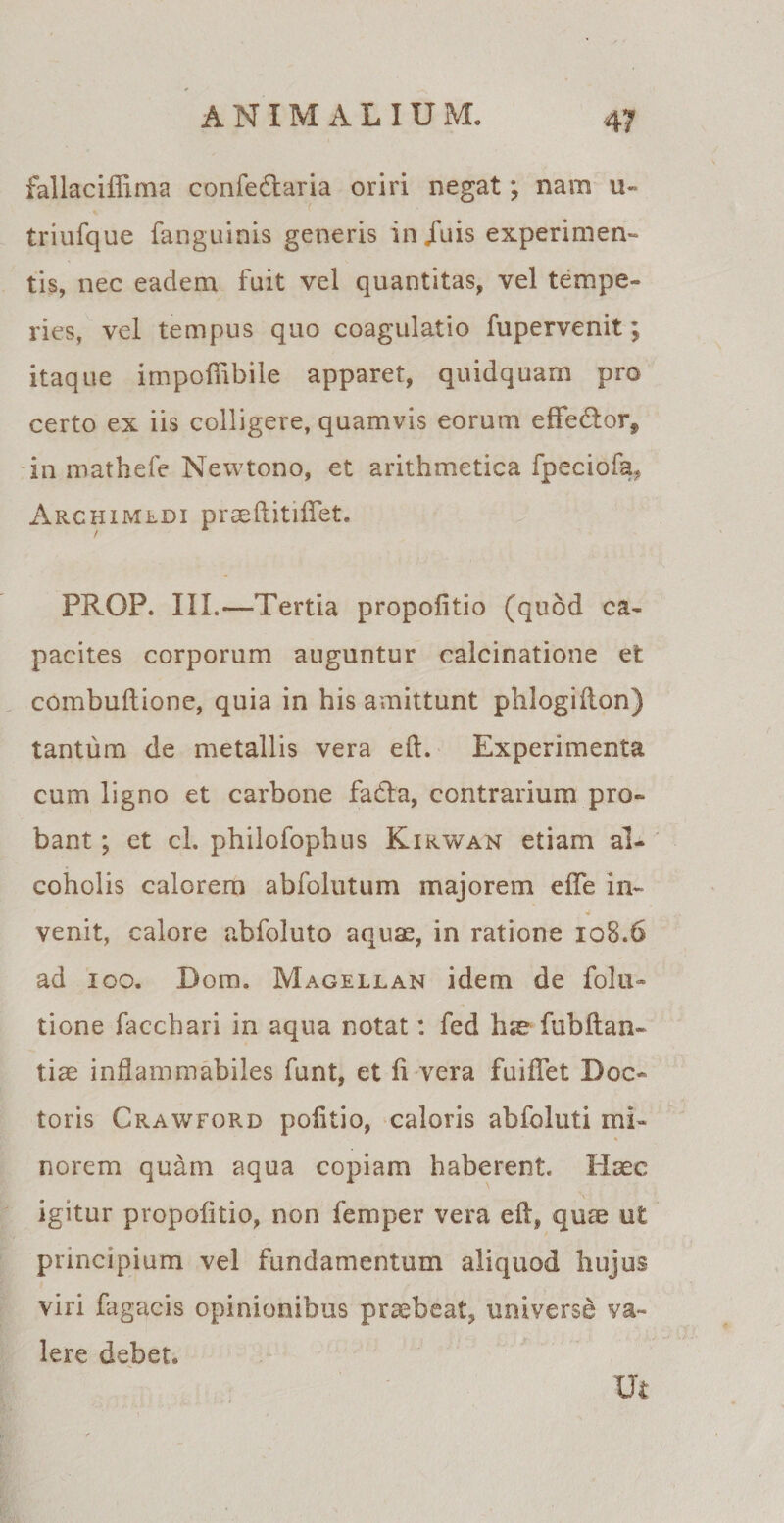 fallaciffima confedlaria oriri negat; nam u- triufque fanguinis generis in/uis experimen¬ tis, nec eadem fuit vel quantitas, vel tempe¬ ries, vel tempus quo coagulatio fupervenit; itaque impofiibile apparet, quidquam pro certo ex iis colligere, quamvis eorum eflfedtor* in mathefe Newtono, et arithmetica fpeciofa, Archimedi praeftitiflet. PRGP. III.—Tertia propofitio (quod ca- pacites corporum auguntur calcinatione et combuftione, quia in his amittunt phlogiflon) tantum de metallis vera eft. Experimenta cum ligno et carbone fatla, contrarium pro¬ bant ; et cl. philofophus Kirwan etiam al¬ coholis calorem abfolutum majorem efte in- 4 venit, calore abfoluto aquae, in ratione 108.6 ad 100. Dora. Magellan idem de folu» tione facchari in aqua notat: fed hse fubftan- tiae indammabiles funt, et fi vera fuiflet Doc- toris Crawforb politio, caloris abfoluti mi¬ norem quam aqua copiam haberent. Haec V igitur propofitio, non femper vera eft, quae ut principium vel fundamentum aliquod hujus viri fagacis opinionibus praebeat, universe va¬ lere debet. Ut