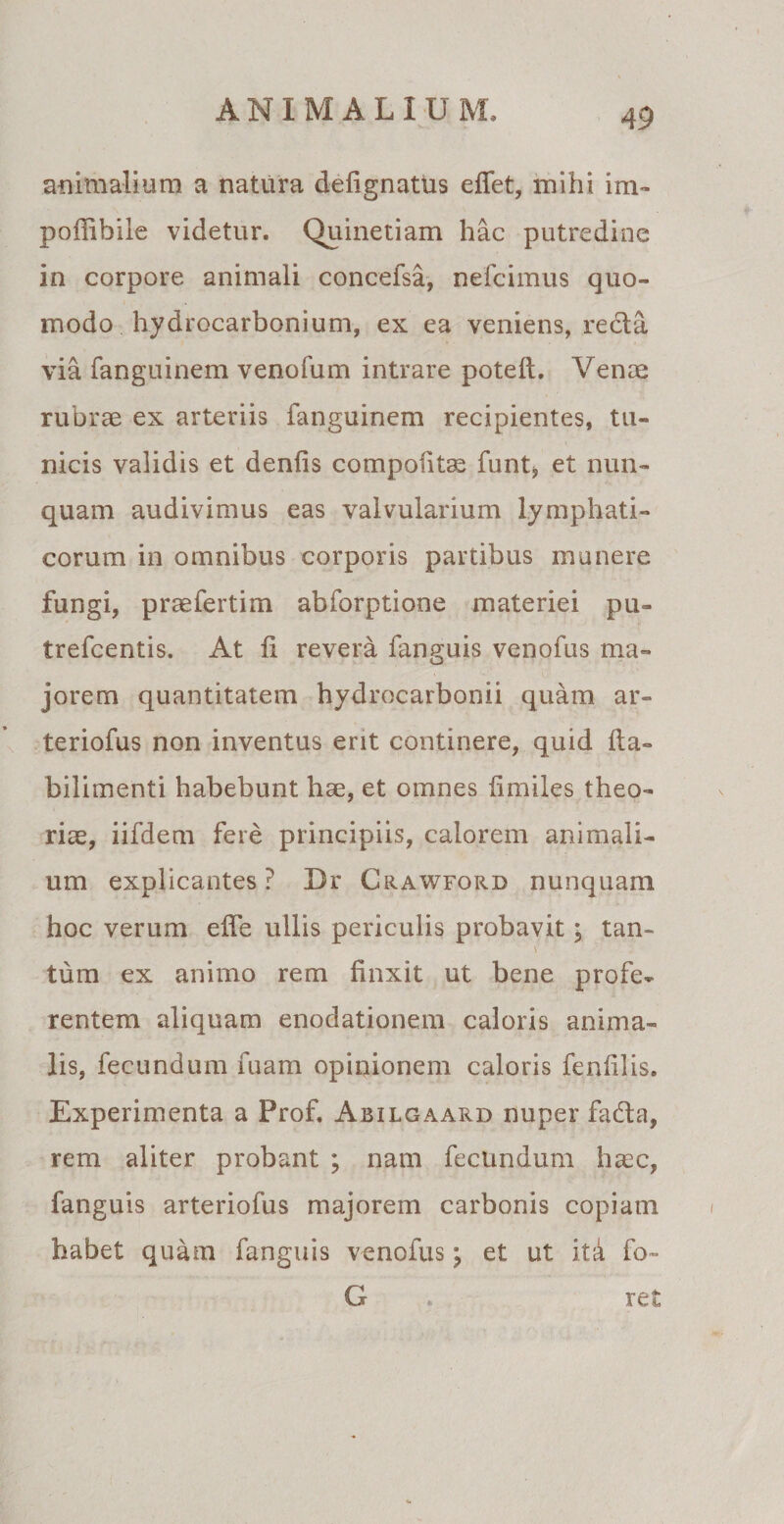 animalium a natura delignatus elfet, mihi im- poffihile videtur. Quinetiam hac putredine in corpore animali concefsa, nefcimus quo¬ modo hydrocarbonium, ex ea veniens, recla via fanguinem venofum intrare poteft. Venae rubrae ex arteriis fanguinem recipientes, tu¬ nicis validis et denfis compotitae funt> et nun¬ quam audivimus eas valvularium lymphati¬ corum in omnibus corporis partibus munere fungi, praefertim abforptione materiei pu- trefcentis. At ii revera fanguis venofus ma¬ jorem quantitatem hydrocarbonii quam ar- teriofus non inventus erit continere, quid fla- bilimenti habebunt hae, et omnes fimiles theo¬ riae, iifdem fere principiis, calorem animali¬ um explicantes? Dr Crawford nunquam hoc verum effe ullis periculis probavit; tan- \ tum ex animo rem finxit ut bene profe¬ rentem aliquam enodationem caloris anima¬ lis, fecundum fuam opinionem caloris fenlilis. Experimenta a Prof. Abilgaard nuper fadta, rem aliter probant ; nam fecundum haec, fanguis arteriofus majorem carbonis copiam habet quam fanguis venofus \ et ut ita fo- G . ret