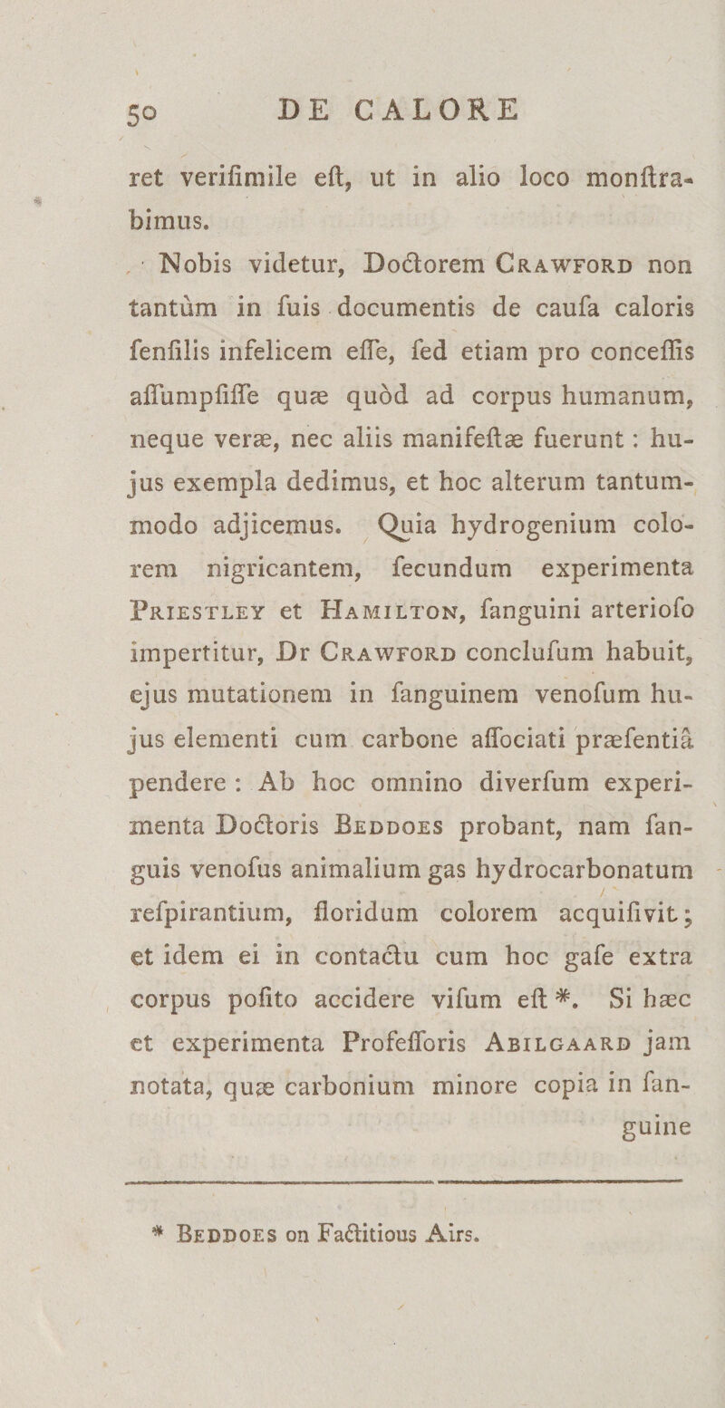 ret verifimile eft, ut in alio loco monitra- . \ bimus. Nobis videtur, 'D ociorem Crawford non tantum in fuis documentis de caufa caloris fenlilis infelicem efle, fed etiam pro conceflis affumpfiffe quae quod ad corpus humanum, neque verae, nec aliis manifeitae fuerunt: hu¬ jus exempla dedimus, et hoc alterum tantum¬ modo adjicemus. Quia hydrogenium colo¬ rem nigricantem, fecundum experimenta Priestley et Hamilton, fanguini arteriofo impertitur, Dr Crawford conclufum habuit, ejus mutationem in fanguinem venofum hu¬ jus elementi cum carbone aflociati praefentia pendere : Ab hoc omnino diverfum experi¬ menta Dodtoris Beddoes probant, nam fan- guis venofus animalium gas hydrocarbonatum refpirantium, floridum colorem acquifivit; et idem ei in contactu cum hoc gafe extra corpus pofito accidere vifum eft Si haec et experimenta Profeflbris Abilgaard jam notata, quae carbonium minore copia in lan- guine * Beddoes on Faftitious Airs.