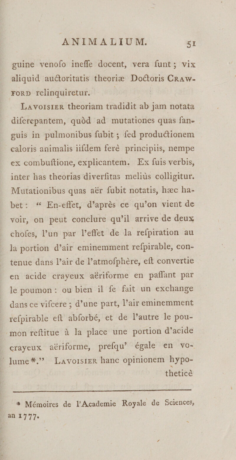 Si guine venofo inefle docent, vera funt; vix aliquid audloritatis theorias Dodtoris Craw- ford relinquiretur. Lavoisier theoriam tradidit ab jam notata difcrepantem, quod ad mutationes quas fan- guis in pulmonibus fubit; fed produ&amp;ionem caloris animalis iifdem fere principiis, nempe ex combuftione, explicantem. Ex fuis verbis, inter has theorias diverfttas melius colligitur. Mutationibus quas aer fubit notatis, hasc ha¬ bet : “ En-effet, d’apres ce qu9on vient de voir, on peut conclure qu’il arrive de deux chofes, Pun par Pedet de la refpiration au la portion d’air eminemment refpirable, con- tenue dans Pair de 1’atmofphere, eft convertie en acide crayeux aeriforme en pallant par le poumon : ou bien il fe fait un exchange dans ce vifcere ; d’une part, Pair eminemment refpirable eft abforbe, et de Pautre le pou¬ mon reftitue a la place une portion d'acide crayeux aeriforme, prefqu’ egale en vo- lume*.” Lavoisier hanc opinionem hypo» thetice % Memoires de 1’Academie Royale de Sciences, an 1777. /
