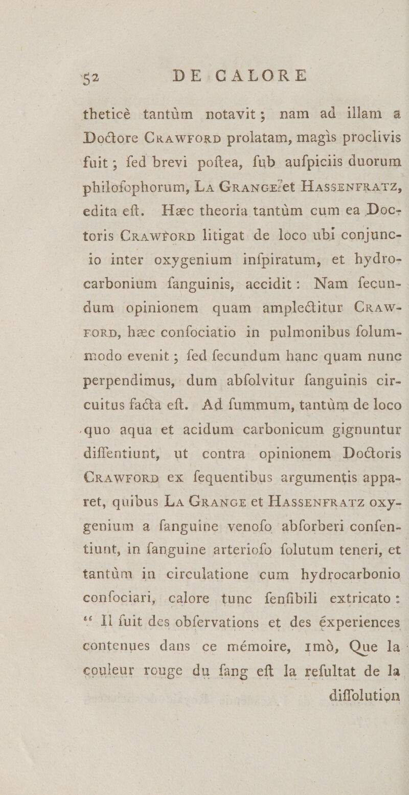 thetice tantum notavit; nam ad illam a D odore Crawford prolatam, magis proclivis fuit; fed brevi poflea, fub aufpiciis duorum pbilofophorum, La GRANGE?et Hassenfratz, edita eft. Haec theoria tantum cum ea Doc- toris Crawford litigat de loco ubi conjunc- io inter oxy genium infpiratum, et hydro- carbonium fanguinis, accidit: Nam fecun¬ dum opinionem quam ampleditur Craw¬ ford, hasc confociatio in pulmonibus folum- modo evenit; fed fecundum hanc quam nunc perpendimus, dum abfolvitur fanguinis cir¬ cuitus fada efL Ad fummum, tantum de loco -quo aqua et acidum carbonicum gignuntur diflentiunt, ut contra opinionem Dodoris Crawford ex fequentibus argumentis appa¬ ret, quibus La Grange et Hassenfratz oxy- geniixm a fanguine venofo abforberi confen- tiunt, in fanguine arteriofo folutum teneri, et tantiim io circulatione cum hydrocarbonio confociari, calore tunc fenlibili extricato : II fuit des obfervations et des experiences contenues dans ce memoire, imo, Que la couleur rouge du fang eft la refultat de la diflblution