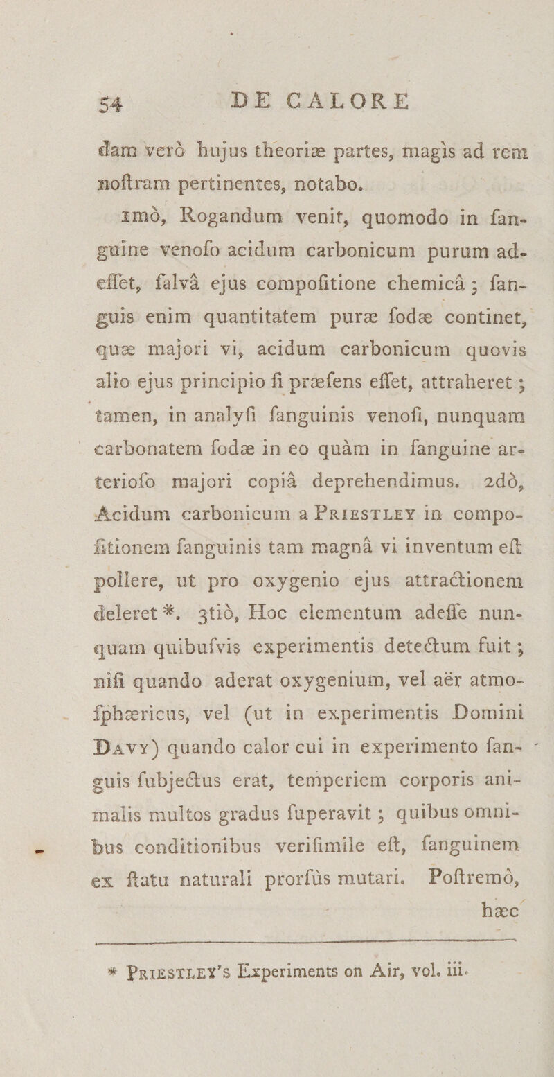 dam vero hujus theoria partes, magis ad rem noftram pertinentes, notabo. imo, Rogandum venit, quomodo in fan- gttine venofo acidum carbonicum purum ad- effet, falva ejus compofitione chemica ; fan- guis enim quantitatem puras fodte continet, quae majori vi, acidum carbonicum quovis alio ejus principio li proefens effet, attraheret; * tamen, in analyfi fanguinis venofi, nunquam carbonatem fodae in eo quam in fanguine ar- teriofo majori copia deprehendimus. 2dd, Acidum carbonicum a Priestley in compo- fitionem fanguinis tam magna vi inventum eft pollere, ut pro oxygenio ejus attradionem deleretgtio, Hoc elementum adeffe nun¬ quam quibufvis experimentis detedum fuit; niii quando aderat oxygenium, vel aer atmo- Iphsericus, vel (ut in experimentis Domini Davy) quando calor cui in experimento fan~ ' guis fubjedus erat, temperiem corporis ani¬ malis multos gradus fuperavit; quibus omni¬ bus conditionibus verifimile eft, fanguinem ex ftatu naturali prorfus mutari. Poftremo, haec # Priestley’s Experiments on Air, vol. iih
