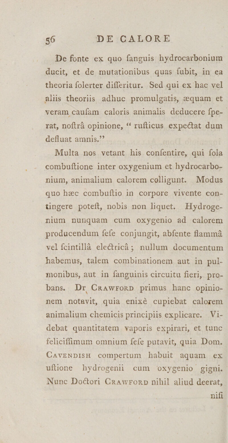 Be fonte ex quo fanguis hydrocarboniura ducit, et de mutationibus quas fubit, in ea theoria folerter difleritur. Sed qui ex hac vel aliis theoriis adhuc promulgatis, aequam et veram caufam caloris animalis deducere fpe- rat, nofira opinione, “ rufticus expediat dum defluat amnis.” V. Multa nos vetant his confentire, qui fola combuflione inter oxygenium et hydrocarbo- nium, animalium calorem colligunt. Modus quo haec combuftio in corpore vivente con¬ tingere poteft, nobis non liquet. Hydroge- nium nunquam cum oxygenio ad calorem producendum fefe conjungit, abfente flamma vel fcintilla eledtrica; nullum documentum habemus, talem combinationem aut in pul¬ monibus, aut in fanguinis circuitu fieri, pro¬ bans. Dr CrawfoPvD primus hanc opinio¬ nem notavit, quia enixe cupiebat calorem animalium chemicis principiis explicare. Vi¬ debat quantitatem vaporis expirari, et tunc felicifiimum omnium fefe putavit, quia Dom. Cavendish compertum habuit aquam ex ultione hydrogenii cum oxygenio gigni. Nunc Bodtori Grawford nihil aliud deerat, ; • nili . ,