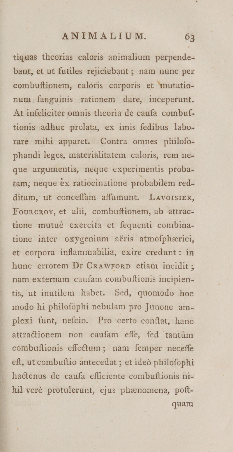 / tiquas theorias caloris animalium perpende¬ bant, et ut futiles rejiciebant; nam nunc per combuftionem, caloris corporis et mutatio¬ num fanguinis rationem dare, inceperunt. At infeliciter omnis theoria de caufa combuf- tionis adhuc prolata, ex imis fedibus labo¬ rare mihi apparet. Contra omnes philofo- phandi leges, materialitatem caloris, rem ne¬ que argumentis, neque experimentis proba- tam, neque ex ratiocinatione probabilem red¬ ditam, ut concedam affumunt. Lavoisier, Fourcroy, et alii, combuftionem, ab attrac¬ tione mutue exercita et fequenti combina- tione inter oxygenium aeris atmofphaerici, et corpora inflammabilia, exire credunt: in hunc errorem Dr Crawford etiam incidit; nam externam caufam combuftionis incipien¬ tis, ut inutilem habet. Sed, quomodo hoc modo hi philofophi nebulam pro Junone ara- \ ■ • plexi funt, nefcio. Pro certo conftat, hanc attra&amp;ionem non caufam efte, fed tantum combuftionis effedum ; nam femper necefle eft, ut combuftio antecedat; et ideb philofophi ha&amp;enus de caufa efficiente combuftionis ni¬ hil yere protulerunt, ejus pliEenomena, poft- quam