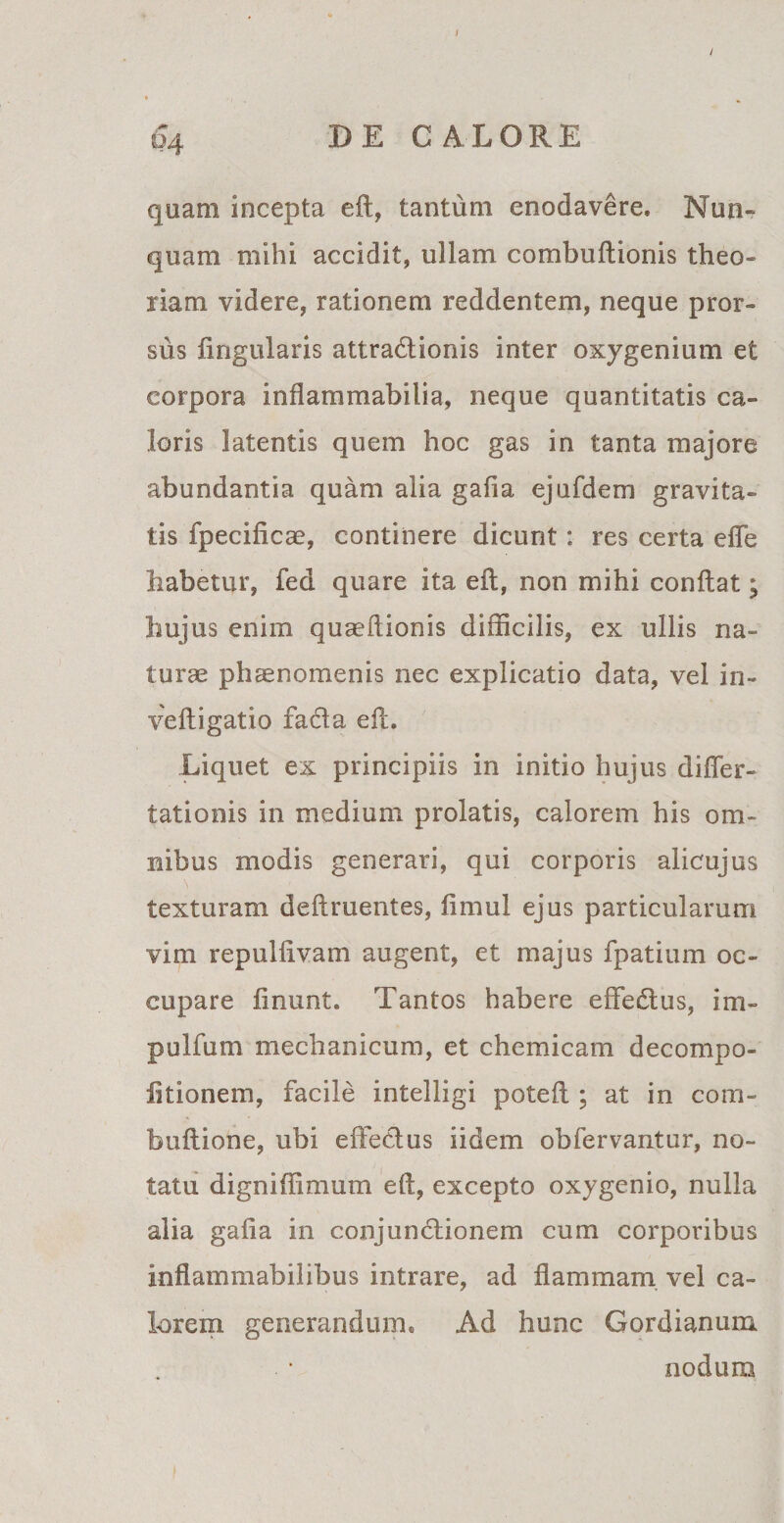 I / &amp;4 DE CALORE quam incepta eft, tantum enodavere. Nun¬ quam mihi accidit, ullam combuftionis theo¬ riam videre, rationem reddentem, neque pror¬ sus fingularis attraCtionis inter oxygenium et corpora inflammabilia, neque quantitatis ca¬ loris latentis quem hoc gas in tanta majore abundantia quam alia gafia ejufdem gravita¬ tis fpecificae, continere dicunt: res certa efle habetur, fed quare ita eft, non mihi conftat; hujus enim quaeftionis difficilis, ex ullis na¬ turas phaenomenis nec explicatio data, vel in- veftigatio faCta eft. Liquet ex principiis in initio hujus di fler- talionis in medium prolatis, calorem his om¬ nibus modis generari, qui corporis alicujus \ texturam deftruentes, fimul ejus particularum vim repullivam augent, et majus fpatium oc¬ cupare finunt. Tantos habere effeCtus, im- pullum mechanicum, et chemicam decompo- iitionem, facile intelligi poteft ; at in com- buftione, ubi effetius iidem obfervantur, no¬ tatu digniffimum eft, excepto oxygenio, nulla alia gafia in conjunctionem cum corporibus inflammabilibus intrare, ad flammam vel ca¬ lorem generandum. Ad hunc Gordianum nodum