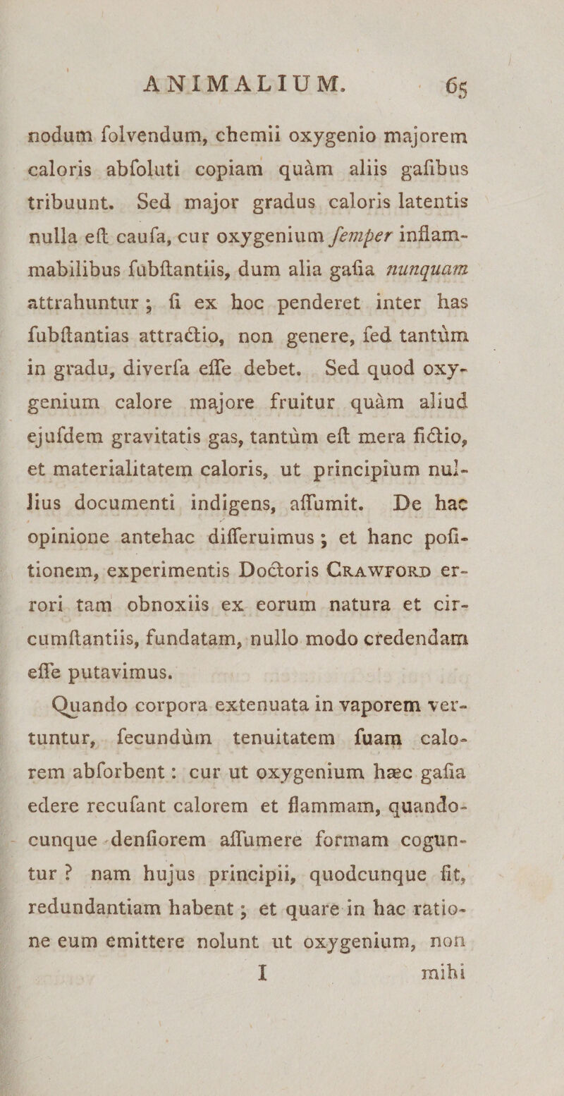 6S nodum folvendum, cbemii oxygenio majorem caloris abfoluti copiam quam aliis gafibus tribuunt. Sed major gradus caloris latentis nulla eft caufa, cur oxygenium femper inflam- mabilibus fubltantiis, dum alia galia nunquam attrahuntur; li ex hoc penderet inter has fubdantias attradlio, non genere, fed tantum in gradu, diverfa effe debet. Sed quod oxy¬ genium calore majore fruitur quam aliud ejufdem gravitatis gas, tantum eft mera fidlio, et materialitatem caloris, ut principium nul¬ lius documenti indigens, afFumit. De hac opinione antehac differuimus; et hanc poli¬ tionem, experimentis Doctoris Crawford er¬ rori tam obnoxiis ex eorum natura et cir- cumftantiis, fundatam, nullo modo credendam effe putavimus. Quando corpora extenuata in vaporem ver¬ tuntur, fecundum tenuitatem fuam calo¬ rem abforbent: cur ut oxygenium haec galia edere recufant calorem et flammam, quando- cunque denliorem affum e re formam cogun¬ tur ? nam hujus principii, quodcunque Iit, redundantiam habent; et quare in hac ratio¬ ne eum emittere nolunt ut oxygenium, non